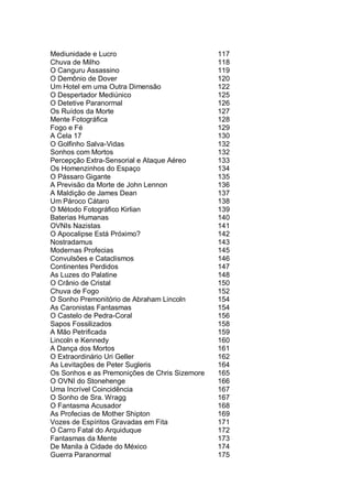 Mediunidade e Lucro 117
Chuva de Milho 118
O Canguru Assassino 119
O Demônio de Dover 120
Um Hotel em uma Outra Dimensão 122
O Despertador Mediúnico 125
O Detetive Paranormal 126
Os Ruídos da Morte 127
Mente Fotográfica 128
Fogo e Fé 129
A Cela 17 130
O Golfinho Salva-Vidas 132
Sonhos com Mortos 132
Percepção Extra-Sensorial e Ataque Aéreo 133
Os Homenzinhos do Espaço 134
O Pássaro Gigante 135
A Previsão da Morte de John Lennon 136
A Maldição de James Dean 137
Um Pároco Cátaro 138
O Método Fotográfico Kirlian 139
Baterias Humanas 140
OVNIs Nazistas 141
O Apocalipse Está Próximo? 142
Nostradamus 143
Modernas Profecias 145
Convulsões e Cataclismos 146
Continentes Perdidos 147
As Luzes do Palatine 148
O Crânio de Cristal 150
Chuva de Fogo 152
O Sonho Premonitório de Abraham Lincoln 154
As Caronistas Fantasmas 154
O Castelo de Pedra-Coral 156
Sapos Fossilizados 158
A Mão Petrificada 159
Lincoln e Kennedy 160
A Dança dos Mortos 161
O Extraordinário Uri Geller 162
As Levitações de Peter Sugleris 164
Os Sonhos e as Premonições de Chris Sizemore 165
O OVNI do Stonehenge 166
Uma Incrível Coincidência 167
O Sonho de Sra. Wragg 167
O Fantasma Acusador 168
As Profecias de Mother Shipton 169
Vozes de Espíritos Gravadas em Fita 171
O Carro Fatal do Arquiduque 172
Fantasmas da Mente 173
De Manila à Cidade do México 174
Guerra Paranormal 175
 