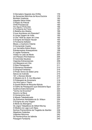 O Derradeiro Segredo dos OVNIs 176
As Serpentes Marinhas da Nova Escócia 178
Bombas Voadoras 180
Iclepatia Salva-Vidas 182
O Rapto do Policial 183
OVNI Presidencial 185
Hm Águas Profundas 186
O Fantasma da Freira 187
A Batalha dos Aliados 188
O que Aconteceu em Roanoke? 189
A Longa Viagem de Volta 190
O Vôo 1628 da Japan Air Lines 192
O Enigma de Kaspar Hauser 193
O Fantasma Saltador 194
Missie, a Cachorra Vidente 195
O Humanóide Voador 197
Luz Vermelha Sobre Ithaca 198
Extraterrestres Ameaçadores 199
A Legião Fantasma 202
Visões no Leito de Morte 203
Um Pássaro Pré-Histórico 204
O Caronista Saudoso 207
Viajantes Extracorporais 208
Um Massacre em Vôo 210
O Raio Perseguidor 211
O Romance Inacabado 212
O Dirigível Fantasma 214
O Poder Divino do Dalai-Lama 215
Salvos do Incêndio 215
191: o Número Mortal 216
O Mistério do S. S. Iron Mountain 217
O Poltergeist de Annemarie 218
Um Hino para o Titanic 219
A Quarta Morte de Musyoka Mututa 220
O Galho de Pessegueiro que Descobria Água 221
Ausência Extra-Sensorial 222
"Venha me Encontrar" 223
Socorro na Neve 224
O Homenzinho Azul 225
A Moeda Teledeslocada 226
Os Estranhos Aeróstatos do Sr. Wilson 230
O Enigma de uma Viagem 231
A Morte do Alienígena 233
Os Jogos Telepáticos de Gilbert Murray 234
O Mistério do Lago Loch Ness 237
Sonhos Premonitórios da Tragédia de Aberfan 238
Aligatores Cadentes 239
Viajantes Noturnos 242
Os Homenzinhos da Islândia 243
Paisagem Fantasma 245
 
