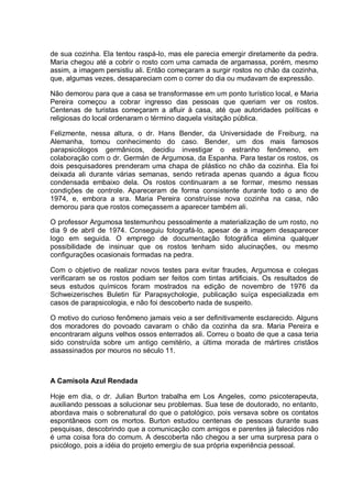 de sua cozinha. Ela tentou raspá-lo, mas ele parecia emergir diretamente da pedra.
Maria chegou até a cobrir o rosto com uma camada de argamassa, porém, mesmo
assim, a imagem persistiu ali. Então começaram a surgir rostos no chão da cozinha,
que, algumas vezes, desapareciam com o correr do dia ou mudavam de expressão.
Não demorou para que a casa se transformasse em um ponto turístico local, e Maria
Pereira começou a cobrar ingresso das pessoas que queriam ver os rostos.
Centenas de turistas começaram a afluir à casa, até que autoridades políticas e
religiosas do local ordenaram o término daquela visitação pública.
Felizmente, nessa altura, o dr. Hans Bender, da Universidade de Freiburg, na
Alemanha, tomou conhecimento do caso. Bender, um dos mais famosos
parapsicólogos germânicos, decidiu investigar o estranho fenômeno, em
colaboração com o dr. Germán de Argumosa, da Espanha. Para testar os rostos, os
dois pesquisadores prenderam uma chapa de plástico no chão da cozinha. Ela foi
deixada ali durante várias semanas, sendo retirada apenas quando a água ficou
condensada embaixo dela. Os rostos continuaram a se formar, mesmo nessas
condições de controle. Apareceram de forma consistente durante todo o ano de
1974, e, embora a sra. Maria Pereira construísse nova cozinha na casa, não
demorou para que rostos começassem a aparecer também ali.
O professor Argumosa testemunhou pessoalmente a materialização de um rosto, no
dia 9 de abril de 1974. Conseguiu fotografá-lo, apesar de a imagem desaparecer
logo em seguida. O emprego de documentação fotográfica elimina qualquer
possibilidade de insinuar que os rostos tenham sido alucinações, ou mesmo
configurações ocasionais formadas na pedra.
Com o objetivo de realizar novos testes para evitar fraudes, Argumosa e colegas
verificaram se os rostos podiam ser feitos com tintas artificiais. Os resultados de
seus estudos químicos foram mostrados na edição de novembro de 1976 da
Schweizerisches Buletin für Parapsychologie, publicação suíça especializada em
casos de parapsicologia, e não foi descoberto nada de suspeito.
O motivo do curioso fenômeno jamais veio a ser definitivamente esclarecido. Alguns
dos moradores do povoado cavaram o chão da cozinha da sra. Maria Pereira e
encontraram alguns velhos ossos enterrados ali. Correu o boato de que a casa teria
sido construída sobre um antigo cemitério, a última morada de mártires cristãos
assassinados por mouros no século 11.
A Camisola Azul Rendada
Hoje em dia, o dr. Julian Burton trabalha em Los Angeles, como psicoterapeuta,
auxiliando pessoas a solucionar seu problemas. Sua tese de doutorado, no entanto,
abordava mais o sobrenatural do que o patológico, pois versava sobre os contatos
espontâneos com os mortos. Burton estudou centenas de pessoas durante suas
pesquisas, descobrindo que a comunicação com amigos e parentes já falecidos não
é uma coisa fora do comum. A descoberta não chegou a ser uma surpresa para o
psicólogo, pois a idéia do projeto emergiu de sua própria experiência pessoal.
 