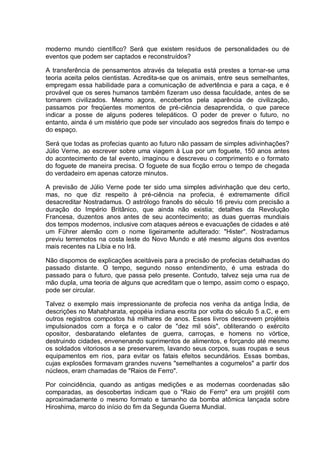 moderno mundo científico? Será que existem resíduos de personalidades ou de
eventos que podem ser captados e reconstruídos?
A transferência de pensamentos através da telepatia está prestes a tornar-se uma
teoria aceita pelos cientistas. Acredita-se que os animais, entre seus semelhantes,
empregam essa habilidade para a comunicação de advertência e para a caça, e é
provável que os seres humanos também fizeram uso dessa faculdade, antes de se
tornarem civilizados. Mesmo agora, encobertos pela aparência de civilização,
passamos por freqüentes momentos de pré-ciência desaprendida, o que parece
indicar a posse de alguns poderes telepáticos. O poder de prever o futuro, no
entanto, ainda é um mistério que pode ser vinculado aos segredos finais do tempo e
do espaço.
Será que todas as profecias quanto ao futuro não passam de simples adivinhações?
Júlio Verne, ao escrever sobre uma viagem à Lua por um foguete, 150 anos antes
do acontecimento de tal evento, imaginou e descreveu o comprimento e o formato
do foguete de maneira precisa. O foguete de sua ficção errou o tempo de chegada
do verdadeiro em apenas catorze minutos.
A previsão de Júlio Verne pode ter sido uma simples adivinhação que deu certo,
mas, no que diz respeito à pré-ciência na profecia, é extremamente difícil
desacreditar Nostradamus. O astrólogo francês do século 16 previu com precisão a
duração do Império Britânico, que ainda não existia; detalhes da Revolução
Francesa, duzentos anos antes de seu acontecimento; as duas guerras mundiais
dos tempos modernos, inclusive com ataques aéreos e evacuações de cidades e até
um Führer alemão com o nome ligeiramente adulterado: "Hister". Nostradamus
previu terremotos na costa leste do Novo Mundo e até mesmo alguns dos eventos
mais recentes na Líbia e no Irã.
Não dispomos de explicações aceitáveis para a precisão de profecias detalhadas do
passado distante. O tempo, segundo nosso entendimento, é uma estrada do
passado para o futuro, que passa pelo presente. Contudo, talvez seja uma rua de
mão dupla, uma teoria de alguns que acreditam que o tempo, assim como o espaço,
pode ser circular.
Talvez o exemplo mais impressionante de profecia nos venha da antiga Índia, de
descrições no Mahabharata, epopéia indiana escrita por volta do século 5 a.C, e em
outros registros compostos há milhares de anos. Esses livros descrevem projéteis
impulsionados com a força e o calor de "dez mil sóis", obliterando o exército
opositor, desbaratando elefantes de guerra, carroças, e homens no vórtice,
destruindo cidades, envenenando suprimentos de alimentos, e forçando até mesmo
os soldados vitoriosos a se preservarem, lavando seus corpos, suas roupas e seus
equipamentos em rios, para evitar os fatais efeitos secundários. Essas bombas,
cujas explosões formavam grandes nuvens "semelhantes a cogumelos" a partir dos
núcleos, eram chamadas de "Raios de Ferro".
Por coincidência, quando as antigas medições e as modernas coordenadas são
comparadas, as descobertas indicam que o "Raio de Ferro" era um projétil com
aproximadamente o mesmo formato e tamanho da bomba atômica lançada sobre
Hiroshima, marco do início do fim da Segunda Guerra Mundial.
 