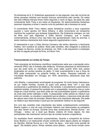 Os fantasmas do S. S. Watertown apareceram no dia seguinte, mas não na forma de
almas penadas cobertas com lençóis brancos caminhando pelo convés. Os rostos
dos dois infelizes marujos foram vistos seguindo o navio na água, dia após dia, pelo
comandante Keith Tracy e por todos os tripulantes. Os desconcertantes fantasmas
pareciam dispostos a tomar o mesmo rumo do petroleiro até a travessia do canal.
O comandante Keith Tracy relatou esses fantásticos eventos a seus superiores
quando o navio aportou em Nova Orleans, e altos funcionários da companhia
marítima lhe sugeriram que tentasse fotografá-los. Ele finalmente entregou um rolo
de filme com seis flagrantes à Cities Service Company, que o revelou
comercialmente. Embora cinco das fotos não apresentassem nada de anormal, a
sexta mostrava claramente dois rostos seguindo lugubremente o navio.
O interessante é que a Cities Service Company não tentou depreciar a fascinante
história, nem ocultá-la do público. Muito pelo contrário, eles chegaram a publicá-la
na íntegra na Service, revista da empresa, em 1934, e até expuseram a ampliação
da foto no saguão principal da firma, em Nova York.
Transcendendo os Limites do Tempo
Todo estudante de fenômenos científicos inexplicáveis sabe que a percepção extra-
sensorial (PES) não é limitada pela distância. Diversas pesquisas já demonstraram
que ela pode tanto se manifestar entre duas salas quanto entre dois países
localizados em pontos opostos do globo. O mais surpreendente é que a força da
PES pode transcender os próprios limites do tempo. Pesquisa realizada na
Faculdade Mundelein em Chicago, em 1978, demonstrou claramente esse fato
estranho.
John Bisaha, o pesquisador encarregado do programa, há muito tempo interessava-
se por visões remotas, durante as quais uma pessoa tenta "ver" o que está
acontecendo a quilômetros de distância. Na verdade, o procedimento experimental é
bastante simples. A pessoa fica sentada com o pesquisador, enquanto uma ou outra
dirige-se a local diverso, que tanto pode ser nas proximidades quanto a quilômetros
de onde está sendo realizado o teste. O pesquisador então solicita ao médium que
entre em contato, ou visualize o assistente que se afastou, e descreva onde ele está.
Ao aplicar esse modo de proceder, Bisaha fazia uma importante alteração. Ele pedia
ao médium que descrevesse o local que seu assistente visitaria no dia seguinte.
Em uma das ocasiões mais importantes dos testes cuidadosamente controlados,
Bisaha sugeriu a uma de suas principais médiuns que descrevesse as paisagens
que eles veriam na Europa. Durante cinco dias consecutivos, Brenda Dunne - em
Chicago - tentou ver o local que Bisaha visitaria 24 horas depois. Os dois
participantes não mantiveram nenhum tipo de contato durante a experiência.
Os resultados foram realmente surpreendentes. Quando a companhia de turismo
levou Bisaha a um restaurante circular construído sobre alguns pilares às margens
do Danúbio, Brenda Dunne já o vira "perto da água... uma área muito grande de
água". Ela também previu "linhas verticais como pilares... uma forma circular como
 