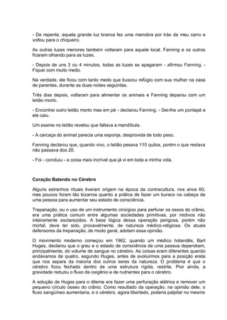 - De repente, aquela grande luz branca fez uma manobra por trás de meu carro e
voltou para o chiqueiro.
As outras luzes menores também voltaram para aquele local. Fanning e os outros
ficaram olhando para as luzes.
- Depois de uns 3 ou 4 minutos, todas as luzes se apagaram - afirmou Fanning. -
Fiquei com muito medo.
Na verdade, ele ficou com tanto medo que buscou refúgio com sua mulher na casa
de parentes, durante as duas noites seguintes.
Três dias depois, voltaram para alimentar os animais e Fanning deparou com um
leitão morto.
- Encontrei outro leitão morto mas em pé - declarou Fanning. - Dei-lhe um pontapé e
ele caiu.
Um exame no leitão revelou que faltava a mandíbula.
- A carcaça do animal parecia uma esponja, desprovida de todo peso.
Fanning declarou que, quando vivo, o leitão pesava 110 quilos, porém o que restava
não passava dos 20.
- Foi - concluiu - a coisa mais incrível que já vi em toda a minha vida.
Coração Batendo no Cérebro
Alguns estranhos rituais tiveram origem na época da contracultura, nos anos 60,
mas poucos foram tão bizarros quanto a prática de fazer um buraco na cabeça de
uma pessoa para aumentar seu estado de consciência.
Trepanação, ou o uso de um instrumento cirúrgico para perfurar os ossos do crânio,
era uma prática comum entre algumas sociedades primitivas, por motivos não
inteiramente esclarecidos. A base lógica dessa operação perigosa, porém não
mortal, deve ter sido, provavelmente, de natureza médico-religiosa. Os atuais
defensores da trepanação, de modo geral, adotam essa opinião.
O movimento moderno começou em 1962, quando um médico holandês, Bart
Huges, declarou que o grau e o estado de consciência de uma pessoa dependiam,
principalmente, do volume de sangue no cérebro. As coisas eram diferentes quando
andávamos de quatro, segundo Huges, antes de evoluirmos para a posição ereta
que nos separa da maioria dos outros seres da natureza. O problema é que o
cérebro ficou fechado dentro de uma estrutura rígida, restrita. Pior ainda, a
gravidade reduziu o fluxo de oxigênio e de nutrientes para o cérebro.
A solução de Huges para o dilema era fazer uma perfuração elétrica e remover um
pequeno círculo ósseo do crânio. Como resultado da operação, na opinião dele, o
fluxo sangüíneo aumentaria, e o cérebro, agora libertado, poderia palpitar no mesmo
 