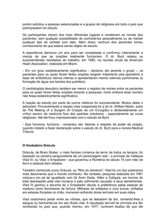 porém solicitou a pessoas selecionadas e a grupos de religiosos em todo o país que
participassem do estudo.
Os participantes vieram dos mais diferentes lugares e receberam os nomes dos
pacientes, sem qualquer possibilidade de conhecê-los pessoalmente ou de manter
qualquer tipo de contato com eles. Além disso, nenhum dos pacientes tomou
conhecimento de que estava sendo objeto de estudo.
A experiência demorou um ano para ser completada e confirmou inteiramente a
crença de que as orações realmente funcionam. O dr. Byrd relatou os
surpreendentes resultados do trabalho, em 1985, na reunião anual da American
Heart Association, realizada em Miami.
- Em um grau estatisticamente significativo - declarou ele perante o grupo -, os
pacientes para os quais foram feitas orações exigiam tratamento pós-operatório à
base de antibióticos menos intenso e apresentaram menos edemas pulmonares (a
formação de água nos tecidos dos pulmões).
O cardiologista descobriu também ser menor o registro de mortes entre os pacientes
para os quais foram feitas orações durante a pesquisa, muito embora esse número
não fosse estatisticamente significativo.
A reação ao estudo por parte de outros médicos foi surpreendente. Muitos deles o
adoraram. Provavelmente a reação mais inesperada foi a do dr. William Nolan, autor
de The Making of a Surgem (A Criação de um Cirurgião) e declaradamente um
crítico severo da medicina fora dos padrões ortodoxos - especialmente as curas
religiosas. Até ele ficou impressionado com o estudo de Byrd.
- Que funciona, funciona - comentou ele, falando a respeito do poder da oração,
quando instado a fazer declaração sobre o estudo do dr. Byrd para a revista Medical
Tribune.
O Verdadeiro Drácula
Drácula, de Bram Stoker, o mais famoso romance de terror de todos os tempos, foi
baseado na carreira sanguinolenta de um personagem real - o príncipe da Valáquia
Vlad IV, ou Vlad, o Empalador - que governou a Romênia do século 15 com mão de
ferro e estacas bem afiadas.
Também conhecido como Drácula, ou "filho do demônio", Vlad foi um dos soberanos
mais desumanos que o mundo conheceu. Na verdade, pesquisa realizada em 1981
coloca-o em pé de igualdade com Idi Amin Dada, Hitler e Calígula, em termos de
total desrespeito pela vida humana e pelo sofrimento causado a seus semelhantes.
Vlad IV ganhou a alcunha de o Empalador devido à preferência pelas estacas de
madeira como ferramenta de tortura. Milhares de soldados e civis turcos, enfiados
em estacas fincadas no chão, morreram sofrendo dores terríveis em suas mãos.
Vlad costumava jantar entre as vítimas, que se debatiam de dor, tomando-lhes o
sangue ou banhando-se em seu fluido vital. A reputação terrível do príncipe era tão
conhecida no país que, quando morreu, em 1477, correram boatos de que ele
 