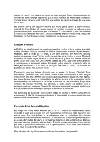 voltara do mundo dos mortos em busca de mais sangue. Essas histórias devem ter
contribuído para a crença popular de que a única maneira de interromper os ataques
mortais de um vampiro seria enfiar-lhe uma estaca de madeira através de seu corpo
ainda vivo.
No entanto, existe um pequeno detalhe que muita gente ignora: o conde Drácula
original de Bram Stoker só morreu depois de receber um golpe na cabeça e uma
punhalada no peito, executados por um texano. E coincidência quase inacreditável
aconteceu nos tempos modernos: um descendente direto do verdadeiro Drácula foi
localizado na Romênia comunista, trabalhando em banco de sangue.
Elizabeth a Vampira
A História faz alusões a outros vampiros suspeitos, ocultos entre a realeza européia.
A bela Elizabeth Bathory, nascida em 1560 e casada com o conde cárpato Ferencz
Nadasdy, com a idade de 15 anos, é um bom exemplo. Um feiticeiro velhaco,
conhecido apenas como Thorke, conforme opinião geral, iniciou a jovem Elizabeth
na prática da magia negra. Quando o conde foi para a guerra, sua mulher, ainda em
plena lua-de-mel, fugiu com um estranho vestido de preto, que tinha dentes brancos
e pontiagudos e semblante pálido. Elizabeth voltou sozinha, praticando atos de
selvageria e passando a torturar os serviçais. De volta do campo de batalha, os
protestos do conde não surtiram efeito.
Percebendo que sua beleza diminuía com o passar do tempo, Elizabeth ficou
desvairada. Ordenou que uma jovem criada fosse assassinada e seu sangue
drenado em uma tina. Banhar-se nesse sangue rejuvenesceu Elizabeth, mas apenas
por pouco tempo. Agora, a necessidade de vítimas jovens e do restaurador banho
de sangue levou-a a ultrapassar os limites em termos de desumanidade. Esgotado o
estoque de criadas novinhas, ela começou a atrair jovens ao castelo, com a
perspectiva de um emprego. Finalmente, passou a seqüestrar pessoas, porém uma
das prováveis vítimas conseguiu escapar e alertou as autoridades.
Os cúmplices de Elizabeth confessaram todos os crimes e foram sumariamente
executados. E ela foi considerada demente e trancafiada em seus aposentos pelo
resto da vida, morrendo em 1614.
Percepção Extra Sensorial Hipnótica
No tempo de Franz Anton Mesmer (1734-1815) - criador do mesmerismo, teoria
segundo a qual toda pessoa tem um magnetismo animal que pode transmitir aos
outros para fins terapêuticos -, acreditava-se que os indivíduos hipnotizados
tornavam-se automaticamente médiuns. Os mesmeristas diziam que podiam levar as
pessoas a ter visões do futuro, a ver lugares distantes e até a diagnosticar doenças
dos que estavam postados diante deles. Todavia, essas pretensões todas caíram
por terra, a partir do momento em que a hipnose passou a ser mais bem entendida
como novo procedimento científico.
Mas tal coisa não significa que essas afirmações tenham desaparecido.
 