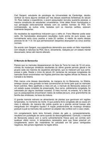 Carl Sargent, estudante de psicologia da Universidade de Cambridge, decidiu
verificar se havia alguma verdade por trás dessas assertivas fantásticas do século
18. Para realizar a experiência, o jovem pesquisador recrutou quarenta pessoas, a
maioria constituída de estudantes universitários. Vinte deles foram hipnotizados e
sua percepção extra-sensorial testada com os cartões normais de PES. Em
contraposição, as outras vinte, testadas com os mesmos cartões, estavam
totalmente despertas.
Os resultados da experiência indicaram que o velho dr. Franz Mesmer podia estar
certo. Os hipnotizados alcançaram resultados muito acima do puro acaso, que
normalmente seria cinco acertos a cada 25 cartões. A média de acerto dessas
pessoas foi de 11,9. Os que permaneceram despertos alcançaram os cinco acertos
normais.
De acordo com Sargent, sua experiência demonstra que existe um fator importante
com relação à natureza da PES. Ela é, obviamente, realçada por um estado mental
descansado, talvez até mesmo alterado.
O Mamute de Beresovka
Parece que os mamutes desapareceram da face da Terra há mais de 10 mil anos,
vítimas de mudanças climáticas resultantes do último grande período glacial e de
grupos cada vez maiores de caçadores aborígines, que os matavam por sua carne,
presas e pele. Desde o início do século 20, centenas de carcaças congeladas de
mamutes foram encontradas nas frígidas planícies das regiões árticas do Alasca, do
Canadá e da Sibéria.
Pelo menos uma dessas descobertas, às margens do rio Beresovka, na Sibéria,
ameaça causar uma guinada na tese convencional da forma pela qual os mamutes
foram extintos. Meio ajoelhado e meio em pé, o mamute de Beresovka estava em
um estado quase completo de preservação. Sua carne, solidamente congelada, foi
saboreada por alguns cientistas ousados. O mais incrível, no entanto, foi o fato de
que os pesquisadores encontraram restos de botões-de-ouro, erva graminiforme da
família das xiridáceas, na boca da criatura.
O grande mamute estivera se alimentando de plantas que germinam em regiões
temperadas, no momento da morte. O que poderia tê-lo congelado até os ossos em
meio à refeição, de maneira tão súbita quanto se o grande animal tivesse sido
mergulhado em nitrogênio líquido? A noção predominante de mudança climática
gradual à qual os mamutes não puderam se adaptar não confere com o caso citado.
Um congelamento lento teria formado cristais de gelo e, conseqüentemente,
resultaria em putrefação da carne quando do descongelamento. Contudo, o mamute
de Beresovka estava com a carne suficientemente fresca para ser comida sem
qualquer efeito nocivo. A temperatura necessária para que fosse possível um
congelamento assim tão instantâneo foi calculada em 65 graus centígrados
negativos, fato jamais registrado na região ártica.
 