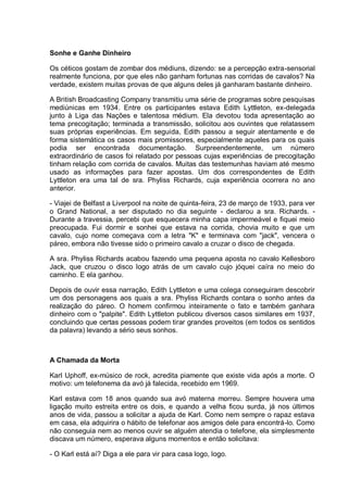 Sonhe e Ganhe Dinheiro
Os céticos gostam de zombar dos médiuns, dizendo: se a percepção extra-sensorial
realmente funciona, por que eles não ganham fortunas nas corridas de cavalos? Na
verdade, existem muitas provas de que alguns deles já ganharam bastante dinheiro.
A British Broadcasting Company transmitiu uma série de programas sobre pesquisas
mediúnicas em 1934. Entre os participantes estava Edith Lyttleton, ex-delegada
junto à Liga das Nações e talentosa médium. Ela devotou toda apresentação ao
tema precogitação; terminada a transmissão, solicitou aos ouvintes que relatassem
suas próprias experiências. Em seguida, Edith passou a seguir atentamente e de
forma sistemática os casos mais promissores, especialmente aqueles para os quais
podia ser encontrada documentação. Surpreendentemente, um número
extraordinário de casos foi relatado por pessoas cujas experiências de precogitação
tinham relação com corrida de cavalos. Muitas das testemunhas haviam até mesmo
usado as informações para fazer apostas. Um dos correspondentes de Edith
Lyttleton era uma tal de sra. Phyliss Richards, cuja experiência ocorrera no ano
anterior.
- Viajei de Belfast a Liverpool na noite de quinta-feira, 23 de março de 1933, para ver
o Grand National, a ser disputado no dia seguinte - declarou a sra. Richards. -
Durante a travessia, percebi que esquecera minha capa impermeável e fiquei meio
preocupada. Fui dormir e sonhei que estava na corrida, chovia muito e que um
cavalo, cujo nome começava com a letra "K" e terminava com "jack", vencera o
páreo, embora não tivesse sido o primeiro cavalo a cruzar o disco de chegada.
A sra. Phyliss Richards acabou fazendo uma pequena aposta no cavalo Kellesboro
Jack, que cruzou o disco logo atrás de um cavalo cujo jóquei caíra no meio do
caminho. E ela ganhou.
Depois de ouvir essa narração, Edith Lyttleton e uma colega conseguiram descobrir
um dos personagens aos quais a sra. Phyliss Richards contara o sonho antes da
realização do páreo. O homem confirmou inteiramente o fato e também ganhara
dinheiro com o "palpite". Edith Lyttleton publicou diversos casos similares em 1937,
concluindo que certas pessoas podem tirar grandes proveitos (em todos os sentidos
da palavra) levando a sério seus sonhos.
A Chamada da Morta
Karl Uphoff, ex-músico de rock, acredita piamente que existe vida após a morte. O
motivo: um telefonema da avó já falecida, recebido em 1969.
Karl estava com 18 anos quando sua avó materna morreu. Sempre houvera uma
ligação muito estreita entre os dois, e quando a velha ficou surda, já nos últimos
anos de vida, passou a solicitar a ajuda de Karl. Como nem sempre o rapaz estava
em casa, ela adquirira o hábito de telefonar aos amigos dele para encontrá-lo. Como
não conseguia nem ao menos ouvir se alguém atendia o telefone, ela simplesmente
discava um número, esperava alguns momentos e então solicitava:
- O Karl está aí? Diga a ele para vir para casa logo, logo.
 