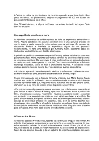 A "viúva" do militar de pronto deixou de receber a pensão a que tinha direito. Sem
perda de tempo, ela processou-o, exigindo o pagamento de 100 mil dólares de
pensão alimentícia para ela e filhos.
Kate Tidswell declarou a alguns repórteres que estava tentando ver algum "lado
bom" na situação.
Uma experiência semelhante a morte
As opiniões certamente se dividem quando se trata de experiência semelhante à
morte. Alguns estudiosos do assunto acreditam que é uma genuína previsão do
mundo após a morte, enquanto outros acham que os sintomas não passam de
alucinação. Poderá a realidade da experiência algum dia ser provada?
Recentemente, foi feita uma tentativa por Kimberly Clark, assistente social do
Harborview Medical Center, em Seattle, Washington.
A primeira experiência aconteceu enquanto Kimberly estava trabalhando com uma
paciente chamada Maria, migrante que visitava parentes na cidade quando foi vítima
de um ataque cardíaco. Ela sobreviveu à crise, porém sofreu um segundo chamado
da morte enquanto se recuperava no hospital. Como estava assistida por sofisticada
tecnologia hospitalar, Maria foi fácil e prontamente revivida. A assistente social
visitou a paciente naquele mesmo dia. Ficou perplexa, quando ela declarou:
- Aconteceu algo muito estranho quando médicos e enfermeiras cuidavam de mim.
Eu me vi olhando de cima, enquanto eles trabalhavam em meu corpo.
Pouco impressionada com a história, Kimberly imaginou que Maria tivesse ficado
confusa em razão do sofrimento. Mas a assistente-social mostrou mais interesse
quando a paciente disse que, enquanto estava flutuando fora de seu próprio corpo,
ela "voou" até a ala norte do terceiro andar do prédio e viu um tênis.
- Ela precisava que alguma outra pessoa soubesse que o tênis estava realmente ali
para validar a visão - afirmou Kimberly, que subiu ao terceiro andar à procura do
tênis, emocionada e confusa. Finalmente - revelou a assistente social -, encontrei
um aposento onde encostei meu rosto no vidro, olhei para baixo e vi o tênis. Do
ponto em que estava, não podia ver que o tênis estava desgastado do lado e que o
cadarço se encontrava embaixo do calcanhar. Isso, além de outros detalhes não
visíveis para mim, e que Maria só poderia tê-los visto se pudesse flutuar pelo lado de
fora do prédio, tendo outra perspectiva em relação ao tênis. Peguei o tênis e levei-o
para a migrante. Para mim, essa foi uma prova bastante concreta.
O Tesouro dos Piratas
Ao largo da costa da Nova Escócia, localiza-se a diminuta e irregular ilha de Oak. No
entanto, inversamente proporcional a seu tamanho é o estranho enigma do que
existe escondido debaixo da superfície ilusoriamente normal. Dizem que ali há um
fabuloso tesouro de piratas, de valor incalculável. As descobertas de exploradores
falam de uma possível tragédia e de um trabalho de engenharia realizado por quem
 