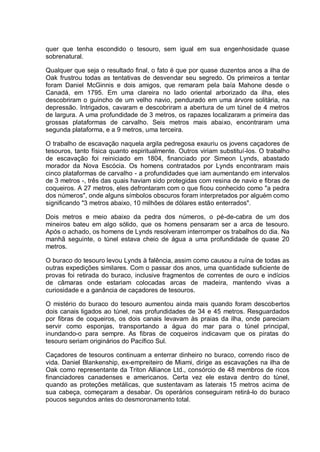 quer que tenha escondido o tesouro, sem igual em sua engenhosidade quase
sobrenatural.
Qualquer que seja o resultado final, o fato é que por quase duzentos anos a ilha de
Oak frustrou todas as tentativas de desvendar seu segredo. Os primeiros a tentar
foram Daniel McGinnis e dois amigos, que remaram pela baía Mahone desde o
Canadá, em 1795. Em uma clareira no lado oriental arborizado da ilha, eles
descobriram o guincho de um velho navio, pendurado em uma árvore solitária, na
depressão. Intrigados, cavaram e descobriram a abertura de um túnel de 4 metros
de largura. A uma profundidade de 3 metros, os rapazes localizaram a primeira das
grossas plataformas de carvalho. Seis metros mais abaixo, encontraram uma
segunda plataforma, e a 9 metros, uma terceira.
O trabalho de escavação naquela argila pedregosa exauriu os jovens caçadores de
tesouros, tanto física quanto espiritualmente. Outros viriam substituí-los. O trabalho
de escavação foi reiniciado em 1804, financiado por Simeon Lynds, abastado
morador da Nova Escócia. Os homens contratados por Lynds encontraram mais
cinco plataformas de carvalho - a profundidades que iam aumentando em intervalos
de 3 metros -, três das quais haviam sido protegidas com resina de navio e fibras de
coqueiros. A 27 metros, eles defrontaram com o que ficou conhecido como "a pedra
dos números", onde alguns símbolos obscuros foram interpretados por alguém como
significando "3 metros abaixo, 10 milhões de dólares estão enterrados".
Dois metros e meio abaixo da pedra dos números, o pé-de-cabra de um dos
mineiros bateu em algo sólido, que os homens pensaram ser a arca de tesouro.
Após o achado, os homens de Lynds resolveram interromper os trabalhos do dia. Na
manhã seguinte, o túnel estava cheio de água a uma profundidade de quase 20
metros.
O buraco do tesouro levou Lynds à falência, assim como causou a ruína de todas as
outras expedições similares. Com o passar dos anos, uma quantidade suficiente de
provas foi retirada do buraco, inclusive fragmentos de correntes de ouro e indícios
de câmaras onde estariam colocadas arcas de madeira, mantendo vivas a
curiosidade e a ganância de caçadores de tesouros.
O mistério do buraco do tesouro aumentou ainda mais quando foram descobertos
dois canais ligados ao túnel, nas profundidades de 34 e 45 metros. Resguardados
por fibras de coqueiros, os dois canais levavam às praias da ilha, onde pareciam
servir como esponjas, transportando a água do mar para o túnel principal,
inundando-o para sempre. As fibras de coqueiros indicavam que os piratas do
tesouro seriam originários do Pacífico Sul.
Caçadores de tesouros continuam a enterrar dinheiro no buraco, correndo risco de
vida. Daniel Blankenship, ex-empreiteiro de Miami, dirige as escavações na ilha de
Oak como representante da Triton Alliance Ltd., consórcio de 48 membros de ricos
financiadores canadenses e americanos. Certa vez ele estava dentro do túnel,
quando as proteções metálicas, que sustentavam as laterais 15 metros acima de
sua cabeça, começaram a desabar. Os operários conseguiram retirá-lo do buraco
poucos segundos antes do desmoronamento total.
 