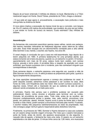 Depois de já haver enterrado 3 milhões de dólares no local, Blankenship e a Triton
resolveram seguir em frente. David Tobias, presidente da Triton, chegou a declarar:
- O que está em jogo agora é, provavelmente, a escavação mais profunda e mais
cara já feita na América do Norte.
O novo plano implica a escavação de imenso túnel de aço e concreto, com largura
de 18 a 21 metros e 60 metros de profundidade, que revelará, de uma vez por todas,
o que existe no fundo do buraco do tesouro. Custo estimado? Dez milhões de
dólares.
Assombração
Os fantasmas não costumam assombrar apenas casas velhas, caindo aos pedaços.
Até mesmo mansões milionárias de Hollywood algumas vezes vêem-se às voltas
com eles. Essa triste situação era um aborrecimento constante para a atriz alemã
Elke Sommer e seu marido, o escritor Joe Hyams, nos anos 60.
O casal chegou à conclusão de que a casa era mal-assombrada, logo depois de a
terem adquirido em 1964. A primeira testemunha foi uma jornalista alemã, que
estava tomando sol à beira da piscina, quando viu um estranho no jardim. O homem,
aparentemente com mais de 50 anos, estava muito bem vestido, com camisa
branca, gravata e terno preto. A jornalista falou a respeito da aparição com seus
anfitriões, que ficaram surpresos com o incidente, pois não conheciam ninguém que
correspondesse à descrição.
Duas semanas depois, o estranho apareceu uma segunda vez, quando a mãe de
Elke Sommer acordou e o viu. A velha já estava se preparando para gritar, quando a
figura simplesmente desapareceu.
As duas aparições representaram apenas o começo dos problemas do casal. A
partir daquela ocasião, estranhos ruídos passaram a ser ouvidos na casa, altas
horas da noite, com freqüência cada vez maior. Eles ouviam curiosos sussurros, e,
algumas vezes, tinham até a impressão de que as cadeiras da sala de jantar
estavam sendo arrastadas de um lado para outro.
A princípio, Hyams não pensou que o problema pudesse ser causado pelo
sobrenatural. Assim, cortou árvores e arbustos para terminar com os ruídos.
Contudo, tal providência de pouco valeu. Toda noite, antes de se recolher, ele
trancava cuidadosamente portas e janelas, mas, pela manhã, encontrava uma
janela, em particular, aberta. Amiúde, Hyams ouvia a porta da frente abrir e fechar
durante a noite inteira, porém sempre a encontrava trancada pela manhã. Frustrado,
o escritor instalou três pequenos radiotransmissores ao redor da propriedade, mas
não conseguiu pegar nenhum gatuno responsável pelos distúrbios noturnos.
Finalmente, na primavera de 1965, Sommer e Hyams deixaram a casa aos cuidados
de um caseiro amigo durante viagem à Europa. Por mais que o caseiro trancasse a
porta da frente, antes de dormir, ela aparecia escancarada no dia seguinte. E,
naquele mês de agosto, o fantasma fez mais uma visita. O caseiro viu um estranho
espreitando-o da sala de jantar. O intruso tinha cerca de 1,80 metro, era musculoso
 