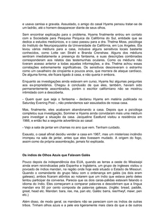 e usava camisa e gravata. Assustado, o amigo do casal Hyams pensou tratar-se de
um ladrão, até o homem desaparecer diante de seus olhos.
Sem encontrar explicação para o problema, Hyams finalmente entrou em contato
com a Sociedade para Pesquisa Psíquica da Califórnia do Sul, entidade que se
dedica a estudos mediúnicos, e o caso passou para a dra. Thelma Moss, psicóloga
do Instituto de Neuropsiquiatria da Universidade da Califórnia, em Los Angeles. Ela
levou vários médiuns para a casa, inclusive alguns sensitivos locais bastante
conhecidos, como Lotte van Strahl e Branda Crenshaw. Alguns dos médiuns
sentiram imediatamente a presença do fantasma, e suas descrições combinadas
corresponderam aos relatos das testemunhas oculares. Como os médiuns não
tiveram acesso anterior a todas aquelas informações, a dra. Thelma achou essas
correlações extremamente significativas. Os sensitivos descreveram o estranho
como um cavalheiro de cinqüenta e poucos anos, que morrera de ataque cardíaco.
De alguma forma, ele ficara ligado à casa, e não queria ir embora.
Enquanto as investigações ainda estavam em curso, Hyams fez algumas perguntas
aos ex-proprietários. Chegou à conclusão de que eles, também, haviam sido
permanentemente assombrados, porém o escritor californiano não se mostrou
intimidado com a descoberta.
- Quem quer que seja o fantasma - declarou Hyams em matéria publicada no
Saturday Evening Post -, não pretendemos sair assustados de nossa casa.
Mas, finalmente, eles acabaram abandonando a casa. Depois que a psicóloga
completou sua investigação, Sommer e Hyams ainda convidaram mais uma médium
para investigar a situação da casa. Jacqueline Eastlund visitou a residência em
1966, e então fez a seguinte advertência ao casal:
- Vejo a sala de jantar em chamas no ano que vem. Tenham cuidado.
Exausto, o casal afinal decidiu vender a casa em 1967, mas um misterioso incêndio
irrompeu na sala de jantar, antes que eles tivessem mudado. A origem do fogo,
assim como da própria assombração, jamais foi explicada.
Os índios de Olhos Azuis que Falavam Galés
Pouco depois da independência dos EUA, quando as terras a oeste do Mississipi
ainda eram reivindicadas pela Espanha e Inglaterra, um grupo de ingleses visitou o
povoado de índios mandan, na região onde hoje está situado o Estado de Missouri.
Quando o comandante do grupo falou com o ordenança em galés (os dois eram
galeses), ambos ficaram atônitos ao notarem que um índio que estava perto deles
tentou participar da conversa. Parecia que os dois caras-pálidas estavam falando o
idioma do índio. Eles começaram a comparar palavras e descobriram que a língua
mandan era 50 por cento composta de palavras galesas. (Inglês: bread, paddle,
great, head etc. Mandan: bara, ree, ma, pan etc. Galés: barra, ree/rhwyf, mawr, pen
etc.)
Além disso, de modo geral, os mandans não se pareciam com os índios de outras
tribos. Tinham olhos azuis e a pele era ligeiramente mais clara do que a de outros
 