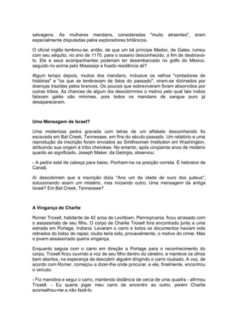 selvagens. As mulheres mandans, consideradas "muito atraentes", eram
especialmente disputadas pelos exploradores britânicos.
O oficial inglês lembrou-se, então, de que um tal príncipe Madoc, de Gales, rumou
com seu séquito, no ano de 1170, para o oceano desconhecido, a fim de desbravá-
lo. Ele e seus acompanhantes poderiam ter desembarcado no golfo do México,
seguido rio acima pelo Mississipi e fixado residência ali?
Algum tempo depois, muitos dos mandans, inclusive os velhos "contadores de
histórias" e "os que se lembravam de fatos do passado", viram-se dizimados por
doenças trazidas pelos brancos. Os poucos que sobreviveram foram absorvidos por
outras tribos. As chances de algum dia descobrirmos o motivo pelo qual tais índios
falavam galés são mínimas, pois todos os mandans de sangue puro já
desapareceram.
Uma Mensagem de Israel?
Uma misteriosa pedra gravada com letras de um alfabeto desconhecido foi
escavada em Bat Creek, Tennessee, em fins do século passado. Um relatório e uma
reprodução da inscrição foram enviados ao Smithsonian Institution em Washington,
atribuindo sua origem à tribo cherokee. No entanto, após cinqüenta anos de mistério
quanto ao significado, Joseph Maker, da Geórgia, observou:
- A pedra está de cabeça para baixo. Ponham-na na posição correta. É hebraico de
Canaã.
Aí descobriram que a inscrição dizia "Ano um da idade de ouro dos judeus",
solucionando assim um mistério, mas iniciando outro. Uma mensagem da antiga
Israel? Em Bat Creek, Tennessee?
A Vingança de Charlie
Romer Troxell, habitante de 42 anos de Levittown, Pennsylvania, ficou arrasado com
o assassinato de seu filho. O corpo de Charlie Troxell fora encontrado junto a uma
estrada em Portage, Indiana. Levaram o carro e todos os documentos haviam sido
retirados do bolso do rapaz; roubo teria sido, provavelmente, o motivo do crime. Mas
o jovem assassinado queria vingança.
Enquanto seguia com o carro em direção a Portage para o reconhecimento do
corpo, Troxell ficou ouvindo a voz de seu filho dentro do cérebro, e manteve os olhos
bem abertos, na esperança de descobrir alguém dirigindo o carro roubado. A voz, de
acordo com Romer, começou a dizer-lhe onde procurar, e ele, finalmente, encontrou
o veículo.
- Fiz manobra e segui o carro, mantendo distância de cerca de uma quadra - afirmou
Troxell. - Eu queria jogar meu carro de encontro ao outro, porém Charlie
aconselhou-me a não fazê-lo.
 