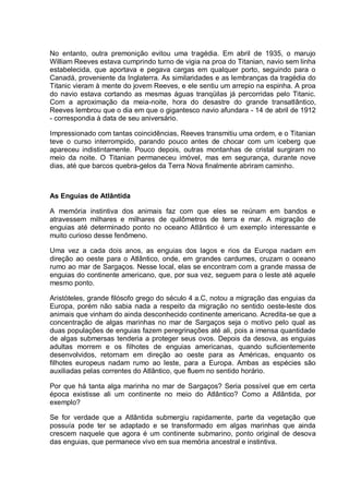 No entanto, outra premonição evitou uma tragédia. Em abril de 1935, o marujo
William Reeves estava cumprindo turno de vigia na proa do Titanian, navio sem linha
estabelecida, que aportava e pegava cargas em qualquer porto, seguindo para o
Canadá, proveniente da Inglaterra. As similaridades e as lembranças da tragédia do
Titanic vieram à mente do jovem Reeves, e ele sentiu um arrepio na espinha. A proa
do navio estava cortando as mesmas águas tranqüilas já percorridas pelo Titanic.
Com a aproximação da meia-noite, hora do desastre do grande transatlântico,
Reeves lembrou que o dia em que o gigantesco navio afundara - 14 de abril de 1912
- correspondia à data de seu aniversário.
Impressionado com tantas coincidências, Reeves transmitiu uma ordem, e o Titanian
teve o curso interrompido, parando pouco antes de chocar com um iceberg que
apareceu indistintamente. Pouco depois, outras montanhas de cristal surgiram no
meio da noite. O Titanian permaneceu imóvel, mas em segurança, durante nove
dias, até que barcos quebra-gelos da Terra Nova finalmente abriram caminho.
As Enguias de Atlântida
A memória instintiva dos animais faz com que eles se reúnam em bandos e
atravessem milhares e milhares de quilômetros de terra e mar. A migração de
enguias até determinado ponto no oceano Atlântico é um exemplo interessante e
muito curioso desse fenômeno.
Uma vez a cada dois anos, as enguias dos lagos e rios da Europa nadam em
direção ao oeste para o Atlântico, onde, em grandes cardumes, cruzam o oceano
rumo ao mar de Sargaços. Nesse local, elas se encontram com a grande massa de
enguias do continente americano, que, por sua vez, seguem para o leste até aquele
mesmo ponto.
Aristóteles, grande filósofo grego do século 4 a.C, notou a migração das enguias da
Europa, porém não sabia nada a respeito da migração no sentido oeste-leste dos
animais que vinham do ainda desconhecido continente americano. Acredita-se que a
concentração de algas marinhas no mar de Sargaços seja o motivo pelo qual as
duas populações de enguias fazem peregrinações até ali, pois a imensa quantidade
de algas submersas tenderia a proteger seus ovos. Depois da desova, as enguias
adultas morrem e os filhotes de enguias americanas, quando suficientemente
desenvolvidos, retornam em direção ao oeste para as Américas, enquanto os
filhotes europeus nadam rumo ao leste, para a Europa. Ambas as espécies são
auxiliadas pelas correntes do Atlântico, que fluem no sentido horário.
Por que há tanta alga marinha no mar de Sargaços? Seria possível que em certa
época existisse ali um continente no meio do Atlântico? Como a Atlântida, por
exemplo?
Se for verdade que a Atlântida submergiu rapidamente, parte da vegetação que
possuía pode ter se adaptado e se transformado em algas marinhas que ainda
crescem naquele que agora é um continente submarino, ponto original de desova
das enguias, que permanece vivo em sua memória ancestral e instintiva.
 