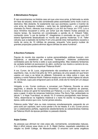 A Metralhadora Perigosa
É raro encontrarmos na História caso em que uma nova arma, já fabricada ou ainda
em fase de estudos, tenha sido considerada pelas autoridades como muito cruel ou
destrutiva. Não obstante, foi exatamente isso que aconteceu quando o inventor de
uma arma de disparos múltiplos - certo tipo de metralhadora -, um engenheiro
chamado Du Peron, ofereceu sua invenção a Luís XVI da França, em 1775, Luís e
seus ministros recusaram a arma, por achar que ela mataria muitas pessoas ao
mesmo tempo. Se levarmos em consideração a opinião do dr. Edward Teller,
conhecido como "o pai da bomba H", chegaremos à conclusão de que Luís XVI
estaria ligeiramente desatualizado no mundo das guerras modernas. O dr. Teller
calculou que a explosão da bomba H em uma grande área metropolitana causaria a
morte de cerca de 10 milhões de pessoas, enquanto "uma guerra nuclear de
grandes proporções poderia eliminar alguns bilhões de seres humanos".
A Escritora Fantasma
Figuras do mundo dos esportes e outras personalidades públicas buscam, com
freqüência, a assistência de escritores "fantasmas", redatores profissionais
contratados para dar forma e estilo a suas autobiografias. Mas redatores fantasmas
de verdade também já escreveram do além, conforme nos mostra a carreira da sra.
J. H. Curran e sua escriba espiritual "Patience Worth".
A sra. Curran, de St. Louis, originariamente não acreditava em médiuns nem em
espiritismo, mas, no dia 8 de julho de 1913, participou de uma sessão em que foram
usados um copo e as letras do alfabeto. Colocando as mãos sobre o copo, ela
soletrou o nome Patience Worth. Patience revelou-se como mulher inglesa do século
17, de Dorset, cujos pais emigraram para os EUA, onde ela foi morta em um ataque
de índios.
Intrigada, a sra. Curran continuou a conversar com Patience. Durante os anos
seguintes, e através de incontáveis "encontros", incrível seqüência de poemas,
histórias e obras em geral foi transmitida por Patience, e a sra. Curran passou tudo
para o papel. A série de romances históricos incluiu The Sorry Tale, ambientado no
século 1, e Hope True-blood, no século 19. O romance psicografado mais famoso,
Telha, desenrola-se na Inglaterra medieval e o texto foi escrito na linguagem da
época, estilo arcaico que a sra. Curran jamais estudou.
Patience podia "ditar" dois ou mais romances simultaneamente, passando de um
para outro por capítulos, sem nunca perder o fio da meada. E a sra. Curran provou
ser a colaboradora perfeita, registrando obedientemente as extraordinárias histórias
de Patience Worth de épocas perdidas no passado distante.
Anjos Caídos
As pessoas que afirmam ter visto anjos são, normalmente, consideradas malucas.
Mas é difícil colocar esse rótulo no dr. S. Ralph Harlow, respeitado catedrático de
religião no Smith College, de Massachusetts. O encontro com seres angélicos
 