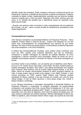 atenção, porém não conseguiu. Então, começou a procurar a maneira de provar sua
presença ali. Examinou a residência até encontrar a estante de partituras. Focalizou
a atenção no objeto e então, inexplicavelmente, percebeu que sua força de vontade
movera a estante para o meio do quarto. Segundos mais tarde, retornou para seu
corpo. O dr. Michael não acredita que a experiência possa ser explicada como
algum tipo de ilusão.
- Quando uma senhora visita um homem à noite, especialmente sob circunstâncias
tão curiosas - diz ele -, seria o cúmulo da falta de cavalheirismo considerá-la como
ilusão insignificante.
Correspondências Cruzadas
Três famosos fundadores da Sociedade Britânica de Pesquisas Psíquicas - Henry
Sidgwick, Frederic Myers e Edmund Gurney - surgem com destaque em um dos
casos mais constrangedores de correspondência com espíritos de que temos
memória. Por mais incrível que possa parecer, os três distintos cavalheiros figuraram
não como receptores, e sim como emissários.
A história das Correspondências Cruzadas, como acabou sendo conhecida, teve
início em 1901, quando cinco mulheres diferentes, que não se conheciam,
começaram a receber mensagens de espíritos de pessoas falecidas. As cinco
empregaram a técnica conhecida como psicografia, estado de transe em que a
entidade comunicadora assume o comando do médium e transmite mensagem por
escrito.
A primeira mulher a ser contatada - por um espírito que se identificou como Myers -
foi a sra. A. W. Verrall. Pouco mais tarde, Lenora Piper, dos EUA, também passou a
receber mensagens de Myers. Sem saber o que estava acontecendo com aquelas
duas mulheres, Alice Fleming, irmã do escritor inglês Rudyard Kipling, e sua filha,
Helen, deram de receber comunicações similares do além, enquanto estavam na
Índia. A essas quatro, logo se juntou outra inglesa, a sra. Willet. Contudo, o mais
incrível aconteceu em 1903, quando Helen Holland (née Fleming) recebeu
solicitação de Myers, pedindo a ela que entrasse em contato com uma de suas
velhas amigas. A mão de Helen escreveu o nome dessa amiga: Sra. Verrall, 5
Selwyn Gardens, Cambridge.
A sra. Fleming encaminhou a mensagem psicografada à Sociedade Britânica de
Pesquisas Psíquicas e, lentamente, os pedaços separados do quebra-cabeça
começaram a ser juntados. Nos EUA, Lenora Piper foi testada por G. B. Dorr, que
lhe perguntou o significado da palavra lethe1
"Myers", o espírito que guiara sua mão,
respondeu com uma série de alegorias, como seria de esperar de pessoa que, em
vida, tivesse se dedicado aos estudos clássicos. Idêntica interpelação foi feita à sra.
Willet na Inglaterra, pelo renomado médium Oliver Lodge. Seu espírito do outro lado
1
*Lethe: na mitologia grega e romana, rio dos Infernos, cujas águas faziam os mortos esquecer todo o passado.
(N. do E.)
 