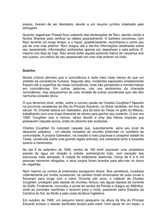 presos, tiveram de ser libertados, devido a um recurso jurídico impetrado pelo
advogado.
Quando Jageshwar Prasad ficou sabendo das declarações de Ravi, decidiu visitar a
família Shankar para verificar os relatos pessoalmente. O barbeiro conversou com
Ravi durante um longo tempo, e o rapaz, gradativamente, reconheceu-o como seu
pai de uma vida anterior. Ravi chegou até a dar-lhe informações detalhadas sobre
seu assassinato, informações conhecidas apenas por Jageshwar e pela polícia. E,
mesmo nos dias de hoje, Ravi ainda exibe aquela estranha marca de nascença sob
seu queixo, um indício de seu assassinato em uma vida anterior na índia.
Sozinho
Muitos críticos afirmam que a coincidência é nada mais nada menos do que um
artefato da consciência humana. Segundo eles, incidentes separados simplesmente
flutuam até a superfície de nossa consciência, onde são percebidos e transformados
em coincidências. Em outras palavras, nós nos lembramos da chamada
coincidência, mas esquecemos de uma miríade de outras ocorrências que não têm
nenhuma conexão óbvia.
O que devemos dizer, então, sobre o curioso caixão de Charles Coughlan? Nascido
na província canadense da ilha do Príncipe Eduardo, no litoral nordeste, em fins do
século 19, Charles estava em Galveston, jóia da baía do Texas no golfo do México,
trabalhando com uma trupe itinerante de atores para ganhar seu sustento. O ano era
1899. Coughlan caiu e morreu, talvez devido a uma das febres tropicais que
grassavam naquela época, antes do advento das autópsias.
Charles Coughlan foi colocado naquele que, supostamente, seria seu local de
descanso perpétuo - um ataúde revestido de chumbo enterrado no cemitério da
comunidade. A própria Galveston, na ocasião a mais populosa e próspera cidade do
Texas, construída sobre uma grande região arenosa, era vulnerável tanto a furacões
quanto a maremotos.
No dia 8 de setembro de 1900, ventos de 160 km/h sopraram uma verdadeira
parede de água em direção à cidade, submergindo tudo, com exceção das
estruturas mais elevadas. A cidade foi totalmente destruída. Cerca de 6 a 8 mil
pessoas morreram afogadas, e seus corpos foram levados para alto-mar no dorso
do vagalhão.
Nem mesmo os mortos já enterrados escaparam ilesos. Nos cemitérios, invadidos
violentamente por ondas sucessivas, os caixões foram arrancados de suas covas e
flutuaram para longe com a maré. Durante oito anos, o cadáver de Charles
Coughlan, protegido pelo ataúde de chumbo, flutuou nas águas tépidas da corrente
do Golfo. Finalmente, circundou a ponta de recifes da Flórida e chegou ao Atlântico,
onde as correntes marítimas o levaram para o norte, passando pelos Estados da
Carolina do Sul, do Norte e pela costa da Nova Inglaterra.
Em outubro de 1908, um pequeno barco pesqueiro na altura da ilha do Príncipe
Eduardo avistou o ataúde danificado levado pela maré. Com ajuda de um arpéu, a
 