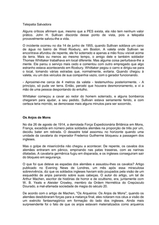 Telepatia Salvadora
Alguns críticos afirmam que, mesmo que a PES exista, ela não tem nenhum valor
prático. John H. Sullivan discorda desse ponto de vista, pois a telepatia
provavelmente salvou-lhe a vida.
O incidente ocorreu no dia 14 de junho de 1955, quando Sullivan soldava um cano
de água no bairro de West Roxbury, em Boston. A valeta onde Sullivan se
encontrava afundou de repente, ele foi soterrado e apenas a mão ficou visível acima
da terra. Mais ou menos ao mesmo tempo, o amigo dele e também soldador
Thomas Whittaker trabalhava em local diferente. Mas alguma coisa perturbava-lhe a
mente. Ele parou o serviço mais cedo e comentou com outro empregado que algo
estranho estava acontecendo em Roxbury. Whittaker pegou o carro e dirigiu-se para
o local, tomando várias estradas que, normalmente, evitaria. Quando chegou à
valeta, viu um dos veículos de sua companhia vazio, com o gerador funcionando.
- Aproximei-me cerca de 4 metros da valeta - testemunhou posteriormente. - A
princípio, só pude ver terra. Então, percebi que houvera desmoronamento, e vi a
mão de uma pessoa despontando do entulho.
Whittaker começou a cavar ao redor do homem soterrado, e alguns bombeiros
chegaram para ajudar, a seu pedido. Sullivan estava seriamente ferido, e com
certeza teria morrido, se demorasse mais alguns minutos para ser socorrido.
Os Anjos de Mons
No dia 26 de agosto de 1914, a derrotada Força Expedicionária Britânica em Mons,
França, excedida em número pelos soldados alemães na proporção de três por um,
decidiu bater em retirada. O desastre total assomou no horizonte quando uma
unidade da cavalaria do imperador Frederico Guilherme bloqueou a passagem dos
ingleses.
Mas o golpe de misericórdia não chegou a acontecer. De repente, os cavalos dos
alemães entraram em pânico, empinando nas patas traseiras, com as narinas
dilatadas. A cavalaria germânica fugiu em disparada, e os ingleses conseguiram sair
do bloqueio em segurança.
O que foi que deteve as espadas dos alemães e assustou-lhes os cavalos? Artigo
publicado no Evening News de Londres, um mês após essa miraculosa
sobrevivência, diz que os soldados ingleses haviam sido poupados pela visão de um
esquadrão de anjos pairando sobre suas cabeças. O autor do artigo, um tal de
Arthur Machen, escritor de histórias de horror e de ocultismo, era, juntamente com
W. B. Yeats e Aleister Crowley, membro da Ordem Hermética do Crepúsculo
Dourado, a mal-afamada sociedade de magia do século 20.
De acordo com o artigo de Machen, "Os Arqueiros: Os Anjos de Mons", quando os
alemães desdobraram forças para a matança final, eles notaram nos céus a visão de
um exército fantasmagórico em formação do lado dos ingleses. Ainda mais
surpreendente foi o fato de que os anjos estavam materializados como arqueiros
 