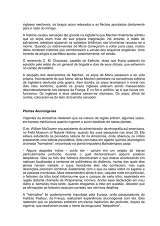 ingleses medievais, os longos arcos retesados e as flechas apontadas diretamente
para o rosto do inimigo.
A história causou sensação tão grande na Inglaterra que Machen finalmente admitiu
que os anjos eram fruto de sua própria imaginação. No entanto, o relato de
salvadores celestiais ajudando os soldados britânicos nas trincheiras recusou-se a
morrer. Quando os sobreviventes de Mons começaram a voltar para casa, muitos
deles contaram histórias que corroboravam a versão dos arqueiros angelicais. Uma
torrente de artigos e panfletos apoiou, posteriormente, tal versão.
O reverendo C. M. Chavasse, capelão do Exército, disse que ficara sabendo do
episódio pelo relato de um general de brigada e dois de seus oficiais, que estiveram
no campo de batalha.
A despeito dos desmentidos de Machen, os anjos de Mons passaram a ter vida
própria. Inconsciente do que fizera, talvez Machen penetrara na consciência coletiva
da Inglaterra destruída pela guerra. Sem dúvida, os anjos levantaram o moral nos
dias mais sombrios, quando os jovens ingleses estavam sendo massacrados
desordenadamente nos campos da França. E no fim o artifício, se é que houve um,
funcionou. Os ingleses e seus aliados saíram-se vitoriosos. Os anjos, afinal de
contas, colocaram-se do lado do Exército vencedor.
Plantas Alucinógenas
Viajantes da Amazônia relataram que os nativos da região entram, algumas vezes,
em transes mediúnicos quando ingerem o sumo destilado de certas plantas.
O dr. William McGovern era assistente do administrador de etnografia sul-americana,
no Field Museum of Natural History, quando fez suas pesquisas nos anos 20. Ele
estava estudando os povoados nativos do rio Amazonas, onde observou os índios
preparando uma bebida psicodélica, feita com base em agente químico alucinógeno
chamado "harmaline", encontrado na planta trepadeira Banisteriopsis caapi.
- Alguns daqueles índios - conta ele - caíram em um estado de transe
particularmente profundo, durante o qual demonstravam adquirir poderes
telepáticos. Dois ou três dos homens descreveram o que estava acontecendo em
malocas localizadas a centenas de quilômetros de distância, muitas das quais eles
jamais haviam visitado, e cujos moradores eles não conheciam, mas cujas
descrições pareciam combinar exatamente com o que eu sabia sobre os lugares e
as pessoas envolvidas. Mais extraordinário ainda é que, naquela noite em particular,
o feiticeiro da tribo local informou-me que o cacique de certa tribo, assentada em
região distante chamada de Pirapanema, morrera. Anotei essa declaração em meu
diário e, semanas mais tarde, quando chegamos à tribo em questão, descobri que
as afirmações do feiticeiro estavam corretas nos mínimos detalhes.
A "harmaline" foi posteriormente importada pela Europa, onde pesquisadores do
Instituto Pasteur, da França, realizaram experiências alucinógenas com ela. Eles
relataram que os pacientes entraram em transe mediúnico tão profundo, depois de
ingeri-la, que resolveram mudar o nome da droga para "telepathine".
 