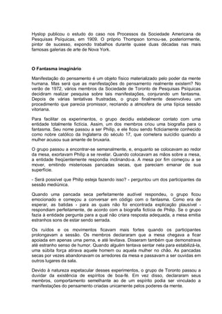 Hyslop publicou o estudo do caso nos Processos da Sociedade Americana de
Pesquisas Psíquicas, em 1909. O próprio Thompson tornou-se, posteriormente,
pintor de sucesso, expondo trabalhos durante quase duas décadas nas mais
famosas galerias de arte de Nova York.
O Fantasma imaginário
Manifestação do pensamento é um objeto físico materializado pelo poder da mente
humana. Mas será que as manifestações do pensamento realmente existem? No
verão de 1972, vários membros da Sociedade de Toronto de Pesquisas Psíquicas
decidiram realizar pesquisa sobre tais manifestações, conjurando um fantasma.
Depois de várias tentativas frustradas, o grupo finalmente desenvolveu um
procedimento que parecia promissor, recriando a atmosfera de uma típica sessão
vitoriana.
Para facilitar os experimentos, o grupo decidiu estabelecer contato com uma
entidade totalmente fictícia. Assim, um dos membros criou uma biografia para o
fantasma. Seu nome passou a ser Philip, e ele ficou sendo ficticiamente conhecido
como nobre católico da Inglaterra do século 17, que cometera suicídio quando a
mulher acusou sua amante de bruxaria.
O grupo passou a encontrar-se semanalmente, e, enquanto se colocavam ao redor
da mesa, exortavam Philip a se revelar. Quando colocavam as mãos sobre a mesa,
a entidade freqüentemente respondia inclinando-a. A mesa por fim começou a se
mover, emitindo misteriosas pancadas secas, que pareciam emanar de sua
superfície.
- Será possível que Philip esteja fazendo isso? - perguntou um dos participantes da
sessão mediúnica.
Quando uma pancada seca perfeitamente audível respondeu, o grupo ficou
emocionado e começou a conversar em código com o fantasma. Como era de
esperar, as batidas - para as quais não foi encontrada explicação plausível -
respondiam perfeitamente, de acordo com a biografia fictícia de Philip. Se o grupo
fazia à entidade pergunta para a qual não criara resposta adequada, a mesa emitia
estranhos sons de estar sendo serrada.
Os ruídos e os movimentos ficavam mais fortes quando os participantes
prolongavam a sessão. Os membros declararam que a mesa chegava a ficar
apoiada em apenas uma perna, e até levitava. Disseram também que demonstrava
até estranho senso de humor. Quando alguém tentava sentar nela para estabilizá-la,
uma súbita força atirava aquele homem ou aquela mulher no chão. As pancadas
secas por vezes abandonavam os arredores da mesa e passavam a ser ouvidas em
outros lugares da sala.
Devido à natureza espetacular desses experimentos, o grupo de Toronto passou a
duvidar da existência de espíritos de boa-fé. Em vez disso, declararam seus
membros, comportamento semelhante ao de um espírito podia ser vinculado a
manifestações do pensamento criadas unicamente pelos poderes da mente.
 