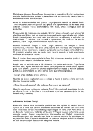 Medicina de Moscou. Seu professor de anatomia, o catedrático Gravilov, antipatizara
com ele desde o início e sempre o prevenia de que iria reprová-lo, mesmo levando
em consideração a aplicação dele.
O dia do ajuste de contas veio quando Lungin precisou realizar os exames finais.
Todo estudante precisava passar pela prova oral, aproximando-se da mesa onde
estavam sentados vários examinadores. Um deles, então, começava com as
perguntas.
Pouco antes da realização das provas, Gravilov disse a Lungin, com um sorriso
diabólico nos lábios, que iria examiná-lo pessoalmente. Aterrorizado pela notícia,
Lungin transmitiu seus temores à mãe, que telefonou para Messing e pediu-lhe que
intercedesse. O médium, que morava a quilômetros de distância da escola,
telefonou à sra. Lungin, confirmando que ajudaria seu filho.
Quando finalmente chegou a hora, Lungin caminhou em direção à banca
examinadora, e Gravilov não disse uma palavra. Em vez disso, ele simplesmente
limitou-se a ficar observando, enquanto Lungin era examinado por outro catedrático.
O professor vingativo não fez nada, nem mesmo quando o outro examinador
assinou a aprovação de Lungin.
Nem é preciso dizer que o estudante ficou feliz com esses eventos, porém o que
aconteceu em seguida foi ainda mais estranho.
Lungin saiu da sala de aula e foi conversar com outros estudantes. O professor
Gravilov saiu, alguns minutos mais tarde, para perguntar se ainda faltava alguém
para fazer exame. Quando os alunos responderam que todos já haviam passado
pela banca examinadora, ele olhou para o aluno que tanto desprezava.
- Lungin ainda não fez a prova - afirmou.
Quando os alunos explicaram que o colega já fizera o exame e fora aprovado,
Gravilov ficou enraivecido.
- Como foi que ele passou? Não pode ser. Com quem fez o exame?
Quando o professor verificou os registros, ficou lívido e saiu dali às pressas. Lungin,
de alguma forma, o derrotara - provavelmente com uma pequena ajuda de seu
famoso amigo Messing.
A Estranha Visita de Dadaji
Pode uma pessoa estar fisicamente presente em dois lugares ao mesmo tempo?
Apesar de a idéia nos parecer totalmente desprovida de sentido, um caso como
esse foi relatado por dois respeitados parapsicólogos em 1975. O dr. Karlis Osis e o
dr. Erlendur Haraldsson, visitando a Índia em 1970 para estudar os homens santos
daquela nação, ficaram especialmente interessados em Dadaji, comerciante
considerado como ser sagrado que tinha um grande número de seguidores na
região sul da Índia. Enquanto estudavam os supostos milagres atribuídos a Dadaji,
os dois parapsicólogos descobriram a seguinte história:
 