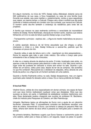 Em algum momento, no início de 1970, Dadaji visitou Allahabad, distante cerca de
640 quilômetros de sua casa, e ficou hospedado na casa de uma família local.
Durante sua estada, saiu para meditar e, posteriormente, contou a seus seguidores
que viajara, ao mesmo tempo, a Calcutá. Chegou até a dizer à anfitriã que ela podia
confirmar a história entrando em contato com sua cunhada, que morava em Calcutá.
O homem santo deu-lhe também o endereço da residência para onde ele se
projetara.
A família que morava na casa realmente confirmou a veracidade da inacreditável
história de Dadaji. Roma Mukherjee, discípula do homem santo, explicou que estava
folheando um livro na sala de leitura quando Dadaji surgiu a sua frente.
- Transparente a princípio - explicou ela -, a figura do mestre materializou-se pouco a
pouco.
A súbita aparição deixou-a de tal forma assustada que ela chegou a gritar,
chamando o irmão e a mãe. Dadaji limitou-se a acenar-lhe, pedindo que lhe
trouxesse um pouco de chá.
- Quando voltou à sala de leitura com o chá - reportaram os dois pesquisadores -,
Roma foi seguida pela mãe e pelo irmão médico. Ela enfiou o braço pela porta
entreaberta e deu a Dadaji chá e biscoitos.
A mãe viu o mestre através da abertura da porta. O irmão, localizado mais atrás, viu
apenas a mão de Roma passar pela abertura e voltar sem o chá. Não havia nenhum
lugar onde ela pudesse ter colocado a xícara sem entrar na sala. Quando o pai,
diretor de um banco, voltou para casa, depois de ter ido às compras, não acreditou
no que lhe contaram. Recusando-se a obedecer às objeções, olhou através de uma
fenda da porta e viu a figura de um homem sentado em uma cadeira.
Quando a família finalmente entrou na sala, Dadaji desaparecera, mas um cigarro
queimado pela metade foi deixado sobre a mesa. Era a marca preferida de Dadaji.
O Incrível Pikki
Vladimir Durov, artista de circo especializado em domar animais, era capaz de fazer
com que seus bichos realizassem qualquer coisa que desejasse. Dizia que seu
sucesso se devia, em parte, à habilidade de estabelecer contatos mediúnicos com
eles. Essa declaração acabou chegando aos ouvidos do professor W. Bechterev,
chefe do Instituto para Pesquisas do Cérebro, em São Petersburgo.
Intrigado, Bechterev testou as afirmações de Durov com a ajuda de um cãozinho
fox-terrier, chamado Pikki. O procedimento consistia em Bechterev escolher uma
série de ordens, transmiti-las a Durov, que tomaria a cabeça do pequeno Pikki nas
mãos, olharia bem dentro de seus olhos e passaria as instruções para o cérebro do
animal.
Na primeira tentativa, Bechterev sugeriu que Durov fizesse o cachorrinho pular em
uma cadeira, saltar para a mesa ao lado e, em seguida, raspar as patas no quadro
 