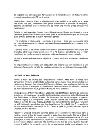 de pegadas feita pelos guardas-florestais do U. S. Forest Service, em 1982. O último
grupo de pegadas media 50 centímetros.
- Além disso - narrou Krantz -, elas demonstravam evidência de epiderme e rugas
nas solas dos pés, juntamente com poros sudoríparos e padrões de desgaste,
detalhes anatômicos quase impossíveis de imitar, até mesmo pelos embusteiros
mais hábeis.
Estudando as impressões ósseas nos moldes de gesso, Krantz também notou que o
calcanhar parecia ter se deslocado mais para a frente do pé do que em qualquer
outro primata conhecido, inclusive homens e gorilas.
- Tal mudança evolucionária - continuou o cientista - teria sido necessária para
suportar o imenso peso da criatura, outro detalhe que pegadas falsas provavelmente
não mostrariam.
O próprio Krantz já deixou de correr riscos com as provas ou com sua reputação. Ele
prometeu atirar para matar assim que vir o Pé Grande, acreditando que o valor
científico a ser ganho superaria quaisquer reclamações ocasionadas pelo ato.
- A única maneira de convencer alguém é com um espécime verdadeiro - declarou
Krantz.
Na impossibilidade de matar um Sasquatch, ele espera usar um helicóptero e um
detector infravermelho para tentar localizar os restos de um deles em decomposição.
Um OVNI na Nova Zelândia
Filmes e fotos de OVNIs são relativamente comuns. Mas fotos e filmes que
apresentem nitidez e credibilidade suficientes para estudos mais aprofundados são
muito raros. Algumas das fotos de OVNIs mais nítidas e mais analisadas de todas as
já batidas foram tiradas pela equipe de uma rede australiana de televisão, na noite
de 30 de dezembro de 1978, perto de Kaikoura, Nova Zelândia.
Muitas pessoas tinham visto objetos voadores não identificados durante as semanas
anteriores, principalmente na região de Cook Straight, que divide a ilha Meridional da
ilha Setentrional da Nova Zelândia. Pensando em furo de reportagem, o repórter
Quentin Fogarty e o cinegrafista David Crockett voaram até Wellington. Dali, eles
fretaram o avião de carga Argosy, pilotado pelo comandante Bül Startup, e rumaram
para Christchurch, ao sul da maior das duas ilhas da Nova Zelândia. O comandante
estava acompanhado pelo co-piloto Bob Guard e pela engenheira de som Ngaire
Crockett, mulher de David.
Fogarty e Crockett filmavam algumas cenas que serviriam de introdução para a
matéria, pouco antes do pouso, quando o avião ficou iluminado. Startup e Guard
viram diversos OVNIs e entraram em contato com o centro de controle de vôo em
Wellington. A torre de comando da capital da Nova Zelândia, por sua vez, confirmou
a presença de objetos voadores não identificados na tela do radar. Quando Fogarty
chegou à cabine de comando, cinco luzes coruscantes ainda eram visíveis, com
 