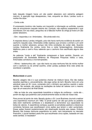 lado daquela imagem havia um cão pastor alsaciano com estranha pelagem
marrom. A aparição logo desapareceu, mas, enquanto se diluía, Landau ouviu a
mulher lhe dizer:
- Conte a ele.
O empresário londrino não hesitou em transmitir a informação ao anfitrião, quando
eles se encontraram naquele mesmo dia. Contudo, não explicou exatamente o que
acontecera. Em vez disso, perguntou se a falecida mulher do amigo já tivera um cão
pastor alsaciano.
- Sim - respondeu o sr. Antoniades. - Ele ainda está vivo.
A resposta deixou Landau intrigado, pois não havia nenhuma evidência de existir um
cachorro naquela casa. Antoniades então explicou que enviara o animal a um canil
quando a mulher adoecera, porque não tinha condições de cuidar dele. Quando
Landau finalmente lhe contou como fora a visita fantasmagórica, Antoniades
telefonou para o canil e ficou sabendo que o cachorro fora sacrificado alguns dias
antes.
As palavras "conte a ele" finalmente começavam a fazer sentido. Quando um
pesquisador da Sociedade Britânica de Pesquisas Psíquicas visitou a casa,
Antoniades corroborou o incrível episódio.
- Afirmo - testemunhou ele - que não havia na casa nenhuma foto de minha mulher
com o cachorro ou do animal sozinho, onde Landau pudesse tê-la visto antes de
acontecer o episódio.
Mediunidade e Lucro
Beverly Jaegers não é o que podemos chamar de médium típica. Ela não realiza
sessões espíritas e, provavelmente, não joga cartas de tarô. Beverly mora em uma
adorável casa em St. Louis, comprada com o dinheiro que ganhou usando o sexto
sentido. Na verdade, ela estuda as oscilações da bolsa de valores com o mesmo
rigor de um executivo de Wall Street.
- Não se trata de uma capacidade transitória e indigna de confiança - conta ela -,
porém de algo que podemos usar produtivamente todos os dias de nossa vida.
Para provar tal ponto de vista, Beverly ajudou o St. Louis Business Journal a realizar
uma experiência incomum em 1982. O jornal queria ver até que ponto os poderes
dela eram realmente confiáveis e a desafiaram a demonstrar sua capacidade na
bolsa de valores. A experiência começou quando os jornalistas pediram a dezenove
corretores famosos que escolhessem cinco ações que teriam o valor aumentado.
Essas ações ficaram posteriormente sob observação durante seis meses. Embora
Beverly não tivesse nenhuma experiência no ramo, nem treinamento no mercado
financeiro, o jornal também pediu-lhe que escolhesse cinco ações, baseada em seu
sexto sentido. O resultado?
 