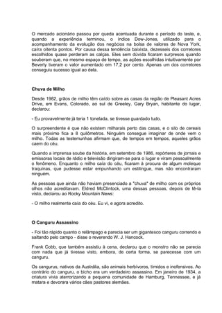 O mercado acionário passou por queda acentuada durante o período do teste, e,
quando a experiência terminou, o índice Dow-Jones, utilizado para o
acompanhamento da evolução dos negócios na bolsa de valores de Nova York,
caíra oitenta pontos. Por causa dessa tendência baixista, dezesseis dos corretores
escolhidos quase perderam as calças. Eles sem dúvida ficaram surpresos quando
souberam que, no mesmo espaço de tempo, as ações escolhidas intuitivamente por
Beverly tiveram o valor aumentado em 17,2 por cento. Apenas um dos corretores
conseguiu sucesso igual ao dela.
Chuva de Milho
Desde 1982, grãos de milho têm caído sobre as casas da região de Pleasant Acres
Drive, em Evans, Colorado, ao sul de Greeley. Gary Bryan, habitante do lugar,
declarou:
- Eu provavelmente já teria 1 tonelada, se tivesse guardado tudo.
O surpreendente é que não existem milharais perto das casas, e o silo de cereais
mais próximo fica a 8 quilômetros. Ninguém consegue imaginar de onde vem o
milho. Todas as testemunhas afirmam que, de tempos em tempos, aqueles grãos
caem do céu.
Quando a imprensa soube da história, em setembro de 1986, repórteres de jornais e
emissoras locais de rádio e televisão dirigiram-se para o lugar e viram pessoalmente
o fenômeno. Enquanto o milho caía do céu, ficaram à procura de algum moleque
traquinas, que pudesse estar empunhando um estilingue, mas não encontraram
ninguém.
As pessoas que ainda não haviam presenciado a "chuva" de milho com os próprios
olhos não acreditavam. Eldred McClintock, uma dessas pessoas, depois de tê-la
visto, declarou ao Rocky Mountain News:
- O milho realmente caía do céu. Eu vi, e agora acredito.
O Canguru Assassino
- Foi tão rápido quanto o relâmpago e parecia ser um gigantesco canguru correndo e
saltando pelo campo - disse o reverendo W. J. Hancock.
Frank Cobb, que também assistiu à cena, declarou que o monstro não se parecia
com nada que já tivesse visto, embora, de certa forma, se parecesse com um
canguru.
Os cangurus, nativos da Austrália, são animais herbívoros, tímidos e inofensivos. Ao
contrário do canguru, o bicho era um verdadeiro assassino. Em janeiro de 1934, a
criatura vivia aterrorizando a pequena comunidade de Hamburg, Tennessee, e já
matara e devorara vários cães pastores alemães.
 