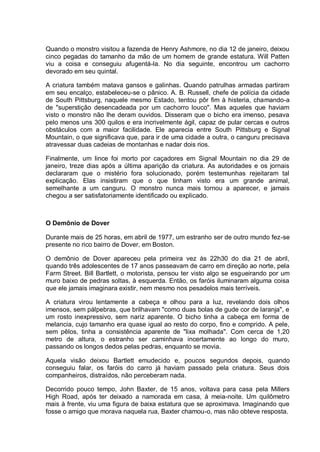 Quando o monstro visitou a fazenda de Henry Ashmore, no dia 12 de janeiro, deixou
cinco pegadas do tamanho da mão de um homem de grande estatura. Will Patten
viu a coisa e conseguiu afugentá-la. No dia seguinte, encontrou um cachorro
devorado em seu quintal.
A criatura também matava gansos e galinhas. Quando patrulhas armadas partiram
em seu encalço, estabeleceu-se o pânico. A. B. Russell, chefe de polícia da cidade
de South Pittsburg, naquele mesmo Estado, tentou pôr fim à histeria, chamando-a
de "superstição desencadeada por um cachorro louco". Mas aqueles que haviam
visto o monstro não lhe deram ouvidos. Disseram que o bicho era imenso, pesava
pelo menos uns 300 quilos e era incrivelmente ágil, capaz de pular cercas e outros
obstáculos com a maior facilidade. Ele aparecia entre South Pittsburg e Signal
Mountain, o que significava que, para ir de uma cidade a outra, o canguru precisava
atravessar duas cadeias de montanhas e nadar dois rios.
Finalmente, um lince foi morto por caçadores em Signal Mountain no dia 29 de
janeiro, treze dias após a última aparição da criatura. As autoridades e os jornais
declararam que o mistério fora solucionado, porém testemunhas rejeitaram tal
explicação. Elas insistiram que o que tinham visto era um grande animal,
semelhante a um canguru. O monstro nunca mais tornou a aparecer, e jamais
chegou a ser satisfatoriamente identificado ou explicado.
O Demônio de Dover
Durante mais de 25 horas, em abril de 1977, um estranho ser de outro mundo fez-se
presente no rico bairro de Dover, em Boston.
O demônio de Dover apareceu pela primeira vez às 22h30 do dia 21 de abril,
quando três adolescentes de 17 anos passeavam de carro em direção ao norte, pela
Farm Street. Bill Bartlett, o motorista, pensou ter visto algo se esgueirando por um
muro baixo de pedras soltas, à esquerda. Então, os faróis iluminaram alguma coisa
que ele jamais imaginara existir, nem mesmo nos pesadelos mais terríveis.
A criatura virou lentamente a cabeça e olhou para a luz, revelando dois olhos
imensos, sem pálpebras, que brilhavam "como duas bolas de gude cor de laranja", e
um rosto inexpressivo, sem nariz aparente. O bicho tinha a cabeça em forma de
melancia, cujo tamanho era quase igual ao resto do corpo, fino e comprido. A pele,
sem pêlos, tinha a consistência aparente de "lixa molhada". Com cerca de 1,20
metro de altura, o estranho ser caminhava incertamente ao longo do muro,
passando os longos dedos pelas pedras, enquanto se movia.
Aquela visão deixou Bartlett emudecido e, poucos segundos depois, quando
conseguiu falar, os faróis do carro já haviam passado pela criatura. Seus dois
companheiros, distraídos, não perceberam nada.
Decorrido pouco tempo, John Baxter, de 15 anos, voltava para casa pela Millers
High Road, após ter deixado a namorada em casa, à meia-noite. Um quilômetro
mais à frente, viu uma figura de baixa estatura que se aproximava. Imaginando que
fosse o amigo que morava naquela rua, Baxter chamou-o, mas não obteve resposta.
 