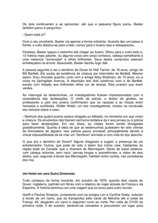 Os dois continuaram a se aproximar, até que a pequena figura parou. Baxter
também parou e perguntou:
- Quem está aí?
Com o céu encoberto, Baxter via apenas a forma indistinta. Quando deu um passo à
frente, o vulto afastou-se para o lado, correu para o bueiro raso e desapareceu.
Perplexo, Baxter seguiu o estranho até chegar ao bueiro. Olhou para o outro lado e,
10 metros mais adiante, viu alguma coisa com corpo simiesco, cabeça semelhante a
uma melancia "acinturada" e olhos brilhantes. Seus dedos compridos estavam
entrelaçados na árvore. Apavorado, Baxter decidiu fugir dali.
A pessoa seguinte a ver o demônio de Dover foi Will Taintor, de 18 anos, amigo de
Bill Bartlett. Ele soube da existência da criatura por intermédio de Bartlett. Mesmo
assim, ficou chocado quando, junto com a amiga Abby Brabham, de 15 anos, viu a
coisa na Springdale Avenue. A descrição dos dois combinou com a de Bartlett,
exceto com relação aos brilhantes olhos cor de laranja. Eles juraram que eram
verdes.
Ao interrogar as testemunhas, os investigadores ficaram impressionados com a
consistência das declarações. O chefe de polícia, o diretor do ginásio, os
professores e pais dos jovens confirmaram que os rapazes e as moças eram
honestos e confiáveis. Walter Webb, um dos investigadores, anotou na conclusão
dos estudos sobre o caso:
- Nenhum dos quatro jovens estava drogado ou bêbado, no momento em que viram
a criatura. Os envolvidos não fizeram nenhuma tentativa de ir aos jornais ou à polícia
para fazer declarações. Em vez disso, as visões foram sendo divulgadas
gradativamente. Quanto à idéia de que as testemunhas pudessem ter sido vítimas
da brincadeira de alguém, isso parece pouco provável, principalmente devido à
virtual impossibilidade de se criar um "demônio" animado e com vida do tipo descrito.
O que era o demônio de Dover? Alguns chegaram a sugerir a presença de um
extraterrestre. Outros, que pode ter sido o totem dos índios cree, habitantes da
região leste do Canadá, que o chamam de Mannegishi. Seres de baixa estatura,
com cabeça redonda, sem nariz, pernas longas e araneiformes, e mãos de seis
dedos, que, segundo a lenda dos Mannegishi, habitam entre rochas, nas corredeiras
dos rios.
Um Hotel em uma Outra Dimensão
Tudo começou de forma inocente, em outubro de 1979, quando dois casais de
Dover, Inglaterra, partiram em férias com o objetivo de viajar através da França e da
Espanha. A história terminou em uma viagem que os levou para outro mundo.
Geoff e Pauline Simpson, juntamente com os amigos Len e Cynthia Gisby, subiram
a bordo de um navio, que os transportou pelo canal da Mancha até a costa da
França. Ali, alugaram um carro e seguiram rumo ao norte. Por volta de 21h30 da
primeira noite, 3 de outubro, sentiram-se cansados e procuraram um lugar para
 