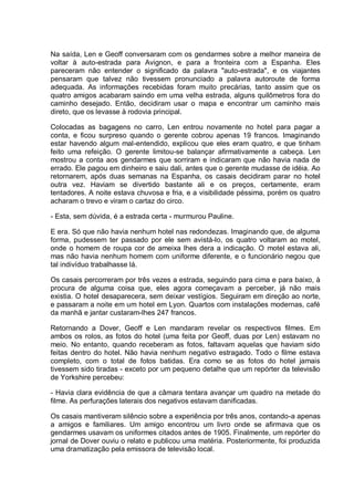 Na saída, Len e Geoff conversaram com os gendarmes sobre a melhor maneira de
voltar à auto-estrada para Avignon, e para a fronteira com a Espanha. Eles
pareceram não entender o significado da palavra "auto-estrada", e os viajantes
pensaram que talvez não tivessem pronunciado a palavra autoroute de forma
adequada. As informações recebidas foram muito precárias, tanto assim que os
quatro amigos acabaram saindo em uma velha estrada, alguns quilômetros fora do
caminho desejado. Então, decidiram usar o mapa e encontrar um caminho mais
direto, que os levasse à rodovia principal.
Colocadas as bagagens no carro, Len entrou novamente no hotel para pagar a
conta, e ficou surpreso quando o gerente cobrou apenas 19 francos. Imaginando
estar havendo algum mal-entendido, explicou que eles eram quatro, e que tinham
feito uma refeição. O gerente limitou-se balançar afirmativamente a cabeça. Len
mostrou a conta aos gendarmes que sorriram e indicaram que não havia nada de
errado. Ele pagou em dinheiro e saiu dali, antes que o gerente mudasse de idéia. Ao
retornarem, após duas semanas na Espanha, os casais decidiram parar no hotel
outra vez. Haviam se divertido bastante ali e os preços, certamente, eram
tentadores. A noite estava chuvosa e fria, e a visibilidade péssima, porém os quatro
acharam o trevo e viram o cartaz do circo.
- Esta, sem dúvida, é a estrada certa - murmurou Pauline.
E era. Só que não havia nenhum hotel nas redondezas. Imaginando que, de alguma
forma, pudessem ter passado por ele sem avistá-lo, os quatro voltaram ao motel,
onde o homem de roupa cor de ameixa lhes dera a indicação. O motel estava ali,
mas não havia nenhum homem com uniforme diferente, e o funcionário negou que
tal indivíduo trabalhasse lá.
Os casais percorreram por três vezes a estrada, seguindo para cima e para baixo, à
procura de alguma coisa que, eles agora começavam a perceber, já não mais
existia. O hotel desaparecera, sem deixar vestígios. Seguiram em direção ao norte,
e passaram a noite em um hotel em Lyon. Quartos com instalações modernas, café
da manhã e jantar custaram-lhes 247 francos.
Retornando a Dover, Geoff e Len mandaram revelar os respectivos filmes. Em
ambos os rolos, as fotos do hotel (uma feita por Geoff, duas por Len) estavam no
meio. No entanto, quando receberam as fotos, faltavam aquelas que haviam sido
feitas dentro do hotel. Não havia nenhum negativo estragado. Todo o filme estava
completo, com o total de fotos batidas. Era como se as fotos do hotel jamais
tivessem sido tiradas - exceto por um pequeno detalhe que um repórter da televisão
de Yorkshire percebeu:
- Havia clara evidência de que a câmara tentara avançar um quadro na metade do
filme. As perfurações laterais dos negativos estavam danificadas.
Os casais mantiveram silêncio sobre a experiência por três anos, contando-a apenas
a amigos e familiares. Um amigo encontrou um livro onde se afirmava que os
gendarmes usavam os uniformes citados antes de 1905. Finalmente, um repórter do
jornal de Dover ouviu o relato e publicou uma matéria. Posteriormente, foi produzida
uma dramatização pela emissora de televisão local.
 