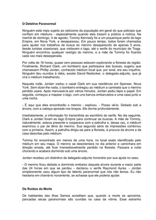 O Detetive Paranormal
Ninguém está mais sujeito ao ceticismo da população em geral do que policiais que
confiam em médiuns - especialmente quando eles trazem a público a notícia. Na
manhã de domingo, 4 de agosto, Tommy Kennedy foi a um piquenique perto do lago
Empire, em Nova York, e desapareceu. Em pouco tempo, todos foram chamados
para ajudar nos trabalhos de busca do menino desaparecido de apenas 5 anos,
desde turistas ocasionais, que visitavam o lago, até o xerife do município de Tioga.
Ninguém encontrou qualquer vestígio do menino, e a mãe de Tommy foi ficando
cada vez mais desesperada.
Por volta de 18 horas, quase cem pessoas estavam explorando a floresta da região.
Finalmente, Richard Clark, um bombeiro que participava das buscas, sugeriu que
chamassem Phillip Jordan, conhecido médium local que, por sinal, era seu inquilino.
Ninguém deu ouvidos à idéia, exceto David Redsicker, o delegado-adjunto, que já
vira o médium trabalhando.
Naquela noite, Jordan visitou o casal Clark em sua residência em Spenser, Nova
York. Sem dizer-lhe nada, o bombeiro entregou ao médium a camiseta que o menino
perdido usara. Após manuseá-la por vários minutos. Jordan pediu lápis e papel. Em
seguida, começou a mapear o lago, com uns barcos embarcados e uma casa junto a
uma rocha.
- É aqui que eles encontrarão o menino - explicou. - Posso vê-lo. Deitado sob a
árvore, com a cabeça apoiada nos braços. Ele dorme profundamente.
Imediatamente, a informação foi transmitida ao escritório do xerife. No dia seguinte,
Clark e Jordan foram ao lago Empire para continuar as buscas. A mãe de Tommy,
naturalmente, estava presente e cooperava com a patrulha e, dessa vez, o médium
examinou o par de tênis do menino. Sua segunda série de impressões combinou
com a primeira. Assim, a patrulha dirigiu-se para a floresta, à procura da árvore e da
casa descritas pelo médium.
Tommy foi encontrado em menos de uma hora, no local exato identificado pelo
médium em seu mapa. O menino se desorientara no dia anterior e caminhara em
direção errada, até ficar irremediavelmente perdido na floresta. Passara a noite
chorando e acabara dormindo sob uma árvore.
Jordan recebeu um distintivo de delegado-adjunto honorário por sua ajuda no caso.
- O menino ficou deitado e dormindo embaixo daquela árvore durante a maior parte
das 24 horas em que se perdeu - declarou o xerife Raymond Ayres. - Jordan
simplesmente usou algum tipo de talento paranormal que nós não temos. Eu não
hesitaria em chamá-lo novamente, se achasse que ele poderia ajudar.
Os Ruídos da Morte
Os habitantes das ilhas Samoa acreditam que, quando a morte se aproxima,
pancadas secas paranormais são ouvidas na casa da vítima. Esse estranho
 