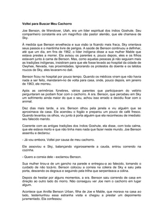 Voltei para Buscar Meu Cachorro
Joe Benson, de Wendover, Utah, era um líder espiritual dos índios Goshute. Seu
companheiro constante era um magnífico cão pastor alemão, que ele chamava de
Sky.
À medida que Benson envelhecia e sua visão ia ficando mais fraca, Sky orientava
seus passos e o mantinha livre de perigos. A saúde de Benson continuou a definhar,
até que um dia, em fins de 1962, o líder indígena disse a sua mulher Mable que
estava prestes a morrer. Ela avisou os parentes e, pouco depois, eles e os filhos
estavam junto à cama de Benson. Mas, como aquelas pessoas já não seguiam mais
as tradições indígenas, insistiram para que ele fosse levado ao hospital da cidade de
Owyhee, Nevada, nas proximidades. Ignorando os protestos do doente e os latidos
roucos de Sky, eles levaram-no dali.
Benson ficou no hospital por pouco tempo. Quando os médicos viram que não havia
nada a ser feito, mandaram-no de volta para casa, onde, pouco depois, em janeiro
de 1963, ele morreu.
Após as cerimônias fúnebres, vários parentes que participavam do velório
perguntaram se podiam ficar com o cachorro. A sra. Benson, que percebeu em Sky
um sofrimento ainda maior do que o seu, achou isso errado e decidiu ficar com o
animal.
Dez dias mais tarde, a sra. Benson olhou pela janela e viu alguém que se
aproximava da casa. Ela acendeu o fogão e preparou um pouco de café fresco.
Quando levantou os olhos, viu junto à porta alguém que ela reconheceu de imediato:
seu falecido marido.
Coerente com as antigas tradições dos índios Goshute, ela disse, com toda calma,
que ele estava morto e que não tinha mais nada que fazer neste mundo. Joe Benson
assentiu e declarou:
- Já vou embora. Voltei por causa de meu cachorro.
Ele assoviou e Sky, balançando vigorosamente a cauda, entrou correndo na
cozinha.
- Quero a correia dele - exclamou Benson.
Sua mulher tirou-a de um gancho na parede e entregou-a ao falecido, tomando o
cuidado de não tocá-lo. Benson colocou a correia na coleira de Sky e saiu pela
porta, descendo os degraus e seguindo pela trilha que serpenteava a colina.
Depois de hesitar por alguns momentos, a sra. Benson saiu correndo de casa em
direção ao outro lado do morro. Não conseguiu ver Joe nem o cachorro em lugar
algum.
Acontece que Arvilla Benson Urban, filha de Joe e Mable, que morava na casa ao
lado, testemunhou essa estranha visita e chegou a prestar um depoimento
juramentado. Ela confessou:
 