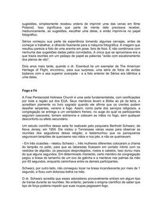 sugestões, simplesmente recebeu ordens de imprimir uma das cenas em filme
Polaroid. Isso significava que parte da mente dele precisava receber,
mediunicamente, as sugestões, escolher uma delas, e então imprimi-la no papel
fotográfico.
Sérios começou sua parte da experiência tomando algumas cervejas, antes de
começar a trabalhar, e olhando fixamente para a máquina fotográfica. A imagem que
resultou parecia a foto de uma aranha em pose, fora de foco. E não combinava com
nenhuma das sugestões dadas pelos convidados. A única que se aproximava era a
que trazia escritas em um pedaço de papel as palavras "avião com escalonamento
dos planos de vôo".
Dois anos mais tarde, quando o dr. Eisenbud lia um exemplar de The American
Heritage of Flight, encontrou, para sua surpresa, uma série de fotos de aviões
biplanos com a asa superior avançada - e a foto anterior de Sérios era idêntica a
uma delas.
Fogo e Fé
A Free Pentacostal Holiness Church é uma seita fundamentalista, com ramificações
por toda a região sul dos EUA. Seus membros levam a Bíblia ao pé da letra, e
acreditam piamente no livro sagrado quando ele afirma que os crentes podem
desafiar serpentes, veneno e fogo. Assim, como parte dos serviços religiosos, a
congregação se entrega a um verdadeiro frenesi, no auge do qual os participantes
seguram cascavéis, tomam estrienina e colocam as mãos no fogo, sem qualquer
desconforto ou efeito secundário.
Um estudo científico dessa seita foi realizado pelo psiquiatra Berthold Schwarz, de
Nova Jersey, em 1959. Ele visitou o Tennessee várias vezes para observar as
reuniões dos seguidores dessa religião, e testemunhou que os paroquianos
seguravam lampiões de querosene nas mãos e nos pés, e não se queimavam.
- Em três ocasiões - relatou Schwarz -, três mulheres diferentes colocaram a chama
do lampião no peito, para que as labaredas ficassem em contato íntimo com os
vestidos de algodão, os pescoços desprotegidos, rostos e cabelos. Isso durou mais
do que alguns segundos. Em determinado momento, certo membro da congregação
pegou a brasa do tamanho de um ovo de galinha e a manteve nas palmas da mão
por 65 segundos, enquanto caminhava entre os demais participantes.
Schwarz, por outro lado, não conseguiu tocar na brasa incandescente por mais de 1
segundo, e ficou com dolorosa bolha na mão.
O dr. Schwarz acredita que esses adoradores provavelmente entram em algum tipo
de transe durante as reuniões. No entanto, persiste o enigma científico de saber que
tipo de força poderia impedir que suas roupas pegassem fogo.
 