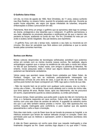 O Golfinho Salva-Vidas
Um dia, no início de agosto de 1982, Nick Christides, de 11 anos, estava surfando
nas ilhas Keeling, no oceano Índico, quando foi arrastado para alto-mar. Durante as
quatro horas seguintes, ele vagou por águas infestadas de tubarões, enquanto
embarcações e aviões o procuravam em vão.
Felizmente, Nick tinha um amigo: o golfinho que se aproximou dele logo no começo
do drama, protegendo-o dos tubarões que o rodeavam. O golfinho permaneceu a
seu lado, afastando os prováveis atacantes e certificando-se de que o menino não
perderia as forças, acabando no fundo do mar. Por fim, Christides foi visto por um
avião e acabou sendo resgatado. Seu pai declarou aos repórteres:
- O golfinho ficou com ele o tempo todo, nadando a seu lado ou movendo-se em
círculos. Ele deve ter percebido que Nick estava com problemas e que ia sendo
levado pelas correntes marinhas.
Sonhos com Mortos
Muitas culturas desprovidas de tecnologias sofisticadas acreditam que podemos
entrar em contato com os mortos durante nossos sonhos. Na realidade, alguns
antropólogos sugerem que a crença na existência de vida após a morte tem raízes
no fato de que sonhamos, muitas vezes, com amigos e parentes já falecidos. No
entanto, novas pesquisas estão a indicar que alguns desses sonhos peculiares
poderiam ser literalmente verdadeiros.
Vários casos que apontam nessa direção foram coletados por Helen Solen, de
Portland, Oregon, que tem se mostrado particularmente interessada nas
experiências oníricas de uma dona de casa, à qual ela dá o nome de Gwen. Os
sonhos post-mortem de Gwen começaram em 1959, logo após a morte de sua mãe.
- Não me recordo bem se já sonhei com qualquer outra pessoa, viva ou morta -
contou ela a Solen. - No entanto, fiquei muito abalada com a morte de minha mãe,
que tinha apenas 49 anos. Muitas vezes, após seu falecimento, ela me procurava
em sonho, especialmente quando eu estava perplexa, ou então perturbada.
Em pouco tempo, Gwen percebeu que podia pedir a ajuda da mãe em momentos de
crise, e o fantasma respondia em seus sonhos. Certa noite, por exemplo, Gwen
sonhou com uma sala cheia de caixões de defunto. A sugestão do estranho sonho
era que o pai dela também estava prestes a morrer. Sua mãe apareceu-lhe nos
sonhos naquela madrugada para confortá-la, e para explicar que ela ajudaria
pessoalmente o velho a fazer a transição.
Dois dias mais tarde, o pai de Gwen teve de ser levado às pressas ao hospital, e os
médicos avisaram que teriam de realizar delicada cirurgia no coração. Gwen deu
permissão para que os médicos o operassem, porém o desenlace aconteceu dois
dias depois.
A mãe de Gwen apareceu em sonho para dizer que naquela madrugada a crise
finalmente chegaria ao fim. Gwen acordou logo depois e viu que eram 7 horas.
 