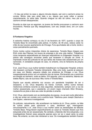 - Vi meu pai entrar na casa e, alguns minutos depois, sair com o cachorro preso na
correia. Minha mãe saiu atrás dele e eu, depois que pude voltar a pensar
coerentemente, fui atrás dela. Quando cheguei ao alto da colina, meu pai e o
cachorro tinham desaparecido.
Durante os dias que se seguiram, os jovens da família procuraram o cachorro sem
encontrá-lo. Parecia que Sky desaparecera, com seu amado dono, em um outro
mundo.
O Fantasma Vingativo
A estranha história começou no dia 21 de fevereiro de 1977, quando o corpo de
Teresita Basa foi encontrado pela polícia. A mulher, de 48 anos, estava caída no
chão de seu luxuoso apartamento de Chicago. Fora apunhalada até a morte, tendo o
corpo parcialmente queimado.
Como muitos outros imigrantes cheios de esperança, Teresita Basa chegara aos
EUA vindo das Filipinas, em busca de emprego e de uma vida melhor. Trabalhava
como terapeuta especializada em doenças respiratórias no Edgewater Hospital, e a
polícia não conseguiu encontrar pistas que levassem à solução do crime. A
impressão inicial dos policiais foi de que talvez ela tivesse sido assassinada por um
namorado. A verdadeira solução do caso, no entanto, viria do fantasma da própria
Teresita.
O dr. José Chua e sua mulher também trabalhavam no Edgewater Hospital, embora
não tivessem conhecido Teresita intimamente. Mas uma noite, quando já estavam
em casa, em Skokie, pequena cidade nos arredores de Chicago, a sra. Chua
inesperadamente entrou em um estranho tipo de transe. Ela levantou-se e caminhou
em direção ao banheiro, onde se deitou. Em seguida, uma voz estranha, falando em
dialeto filipino, saiu de sua boca: Meu nome é Teresita Basa.
Depois que aquela estranha voz acusou um assistente hospitalar de ser o
assassino, a sra. Chua despertou do transe. Contudo, sofreu outros transes
mediúnicos similares durante os dias seguintes, declarando, sempre com a voz da
mulher assassinada, que o assistente, um jovem negro chamado Allen Showery,
roubara-lhe as jóias e dera seu colar de pérolas à amante.
O dr. Chua, aterrorizado com as declarações da esposa, viu-se sem outra alternativa
a não ser entrar em contato com a polícia local. Telefonou para Joseph Stachula e
Lee Epplen, veteranos investigadores.
Os policiais, naturalmente, não acreditaram na história do dr. Chua, porém, na falta
de outras pistas para solucionar o caso, decidiram agir. Interrogaram
minuciosamente o dr. José Chua e sua mulher sobre as declarações da falecida
Teresita Basa. Perguntaram especificamente ao casal se Teresita dissera que fora
estuprada antes de ser assassinada. Na verdade, a falecida não fora estuprada, e os
investigadores fizeram essa pergunta apenas para ver se o casal cairia na pista
falsa. No entanto, os dois não morderam a isca. Os investigadores também ficaram
 