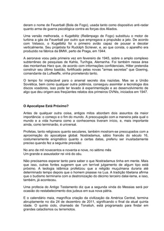 deram o nome de Feuerball (Bola de Fogo), usada tanto como dispositivo anti-radar
quanto arma de guerra psicológica contra as forças dos Aliados.
Uma versão melhorada, o Kugelblitz (Relâmpago de Fogo) substituiu o motor de
turbina a gás da Feuerball por outro que empregava a propulsão a jato. De acordo
com Velasco, o Kugelblitz foi o primeiro avião capaz de pousar e decolar
verticalmente. Seu projetista foi Rudolph Scriever, e, ao que consta, o aparelho era
produzido na fábrica da BMW, perto de Praga, em 1944.
A aeronave voou pela primeira vez em fevereiro de 1945, sobre o amplo complexo
subterrâneo de pesquisas de Kahla, Turíhgia, Alemanha. Foi também nessa área
das montanhas Harz que, de acordo com informações confidenciais, Hitler pretendia
construir seu último bastião, fortificado pelas novas "armas secretas" que Goering,
comandante da Luftwaffe, vinha prometendo tanto.
O tempo foi implacável para o arsenal secreto dos nazistas. Mas se a União
Soviética, bem como qualquer outra potência, conseguiu assimilar a tecnologia dos
discos voadores, isso pode ter levado à experimentação e ao desenvolvimento de
algo que deu origem aos freqüentes relatos dos primeiros OVNIs, iniciados em 1947.
O Apocalipse Está Próximo?
Antes de qualquer outra coisa, antigos mitos abordam dois assuntos da maior
importância: o começo e o fim do mundo. A preocupação com a maneira pela qual o
mundo e a vida humana como a conhecemos tiveram início, e, mais importante
ainda, como terminarão, é universal.
Profetas, tanto religiosos quanto seculares, também mostram-se preocupados com a
aproximação do apocalipse global. Nostradamus, sábio francês do século 16,
costumeiramente enigmático quanto a certas datas, preferiu ser inusitadamente
preciso quando fez a seguinte previsão:
No ano de mil novecentos e noventa e nove, no sétimo mês
Um grande e assustador rei virá do céu.
Não precisamos esperar tanto para saber o que Nostradamus tinha em mente. Mais
que isso, outras fontes sugerem que um terrível julgamento de algum tipo está
próximo. A teologia islâmica profetizou que a religião muçulmana duraria até
determinado tempo depois que o homem pisasse na Lua. A tradição tibetana afirma
que o budismo terminaria com a destronização do décimo terceiro dalai-lama, e isso,
também, já aconteceu.
Uma profecia do Antigo Testamento diz que a segunda vinda do Messias será por
ocasião do restabelecimento dos judeus em sua nova pátria.
E o calendário maia, magnífica criação da civilização da América Central, termina
abruptamente no dia 24 de dezembro de 2011, significando o final da atual quinta
idade. O quinto ciclo, chamado de Tonatiuh, está programado para findar em
grandes cataclismos ou terremotos.
 