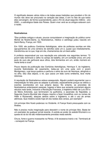 O significado desses vários mitos e de todas essas tradições que prevêem o fim do
mundo não deve ser procurado na variação das datas, e sim no fato de que todos
eles convergem, de forma surpreendente, para o fim do atual segundo milênio - ano
2000 -, a astrológica Idade dos Peixes. Quem viver verá se os antigos estavam com
a razão.
Nostradamus
"Dos profetas antigos e atuais, poucos conquistaram a imaginação do público como
Michel de Nostre-Dame, ou Nostradamus, médico e astrólogo judeu nascido em
Saint-Remy, França, em 1503.
Em 1555, ele publicou Centúrias Astrológicas, série de profecias escritas em três
agrupamentos de uma centena de estrofes cada um e, quase que imediatamente,
transformou-se no que, hoje em dia, chamaríamos de um best-seller.
A profecia responsável por sua reputação era colocada nos seguintes termos: "O
jovem leão dominará o velho no campo de batalha, em um combate único; em uma
jaula de ouro ele perfurará seus olhos, dois ferimentos em um, então morrerá em
morte lenta e cruel".
Pouco depois da publicação das Centúrias Astrológicas, Henrique II, da Inglaterra,
durante festividades de casamento, bateu-se em uma justa com o jovem
Montgomery, cuja lança quebrou e perfurou o elmo de ouro de Henrique, atingindo-o
no olho. Dez dias depois, o rei, que usava um leão como emblema, teve morte
dolorosa.
A reputação de Nostradamus estava assegurada. Alguém poderá argumentar que a
interpretação foi feita para se adaptar à previsão, especialmente porque se referia a
eventos acontecidos em sua própria época. No entanto, as previsões de
Nostradamus anteciparam pessoas, lugares e fatos que somente ocorreriam alguns
séculos mais tarde, inclusive a Revolução Francesa, a trajetória infeliz de Luís XVI e
de Maria Antonieta, que terminaram na guilhotina, a ascensão de Napoleão, a
Segunda Guerra Mundial (ele chegou mesmo a fazer trocadilhos com os nomes de
Hitler e Roosevelt), ataques aéreos sobre a Inglaterra, e até o uso de armas
atômicas. Que mistério existe hoje em dia nestes dois versos, por exemplo?
Um príncipe líbio ficará poderoso no Ocidente. A França ficará preocupada com os
Árabes.
Não é preciso muita imaginação para descobrir o nome do príncipe líbio. Basta ler
um exemplar de qualquer jornal recente. A subida ao poder do aiatolá Khomeini e a
queda do xá do Irã são misteriosamente previstas nesta estrofe:
Chuva, fome e guerra incessante na Pérsia. A fé excessiva trairá o rei. Terminará ali
- começará na França.
 