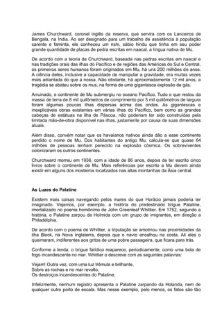 James Churchward, coronel inglês da reserva, que servira com os Lanceiros de
Bengala, na Índia. Ao ser designado para um trabalho de assistência à população
carente e faminta, ele conheceu um rishi, sábio hindu que tinha em seu poder
grande quantidade de placas de pedra escritas em naacal, a língua nativa de Mu.
De acordo com a teoria de Churchward, baseada nas pedras escritas em naacal e
nas tradições orais das ilhas do Pacífico e de regiões das Américas do Sul e Central,
os primeiros seres humanos foram originados em Mu, há uns 200 milhões de anos.
A ciência deles, inclusive a capacidade de manipular a gravidade, era muitas vezes
mais adiantada do que a nossa. Não obstante, há aproximadamente 12 mil anos, a
tragédia se abateu sobre os mus, na forma de uma gigantesca explosão de gás.
Arruinado, o continente de Mu submergiu no oceano Pacífico. Tudo o que restou da
massa de terra de 8 mil quilômetros de comprimento por 5 mil quilômetros de largura
foram algumas poucas ilhas dispersas acima das ondas. As gigantescas e
inexplicáveis obras existentes em várias ilhas do Pacífico, bem como as grandes
cabeças de estátuas na ilha de Páscoa, não poderiam ter sido construídas pela
limitada mão-de-obra disponível nas ilhas, justamente por causa de suas dimensões
atuais.
Além disso, convém notar que os havaianos nativos ainda dão a esse continente
perdido o nome de Mu. Dos habitantes do antigo Mu, calcula-se que quase 64
milhões de pessoas tenham perecido na explosão cósmica. Os sobreviventes
colonizaram os outros continentes.
Churchward morreu em 1936, com a idade de 86 anos, depois de ter escrito cinco
livros sobre o continente de Mu. Mais referências por escrito a Mu devem ainda
existir em alguns dos mosteiros localizados nas altas montanhas da Ásia central.
As Luzes do Palatine
Existem mais coisas navegando pelos mares do que Horácio jamais poderia ter
imaginado. Vejamos, por exemplo, a história do predestinado brigue Palatine,
imortalizado no poema homônimo de John Greenleaf Whittier. Em 1752, segundo a
história, o Palatine zarpou da HoImida com um grupo de imigrantes, em direção a
Philadelphia.
De acordo com o poema de Whittier, a tripulação se amotinou nas proximidades da
ilha Block, na Nova Inglaterra, depois que o navio encalhou na costa. Ali eles o
queimaram, indiferentes aos gritos de uma pobre passageira, que ficara para trás.
Conforme a lenda, o brigue fatídico reaparece, periodicamente, como uma bola de
fogo incandescente no mar. Whittier o descreve com as seguintes palavras:
Vejam! Outra vez, com uma luz trêmula e brilhante,
Sobre as rochas e no mar revolto,
Os destroços incandescentes do Palatine.
Infelizmente, nenhum registro apresenta o Palatine zarpando da Holanda, nem de
qualquer outro porto de escala. Mas nesse exemplo, pelo menos, os fatos são tão
 