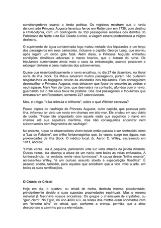 constrangedores quanto a lenda poética. Os registros mostram que o navio
denominado Princess Augusta levantou ferros em Rotterdam em 1738, com destino
a Philadelphia, com um contingente de 350 passageiros alemães dos distritos do
Palatinado do Norte e do Sul. Desde o início, a viagem estava predestinada a trágico
desfecho.
O suprimento de água contaminada logo matou metade dos tripulantes e um terço
dos passageiros em seus camarotes, inclusive o capitão George Long, que morreu
após ingerir um único gole fatal. Além disso, o Princess Augusta enfrentou
condições climáticas adversas e mares bravios, que o tiraram do rumo. Os
tripulantes aumentaram ainda mais o caos da embarcação, quando passaram a
extorquir dinheiro e bens materiais dos sobreviventes.
Quase que misericordiosamente o navio encalhou, no dia 27 de dezembro, no litoral
norte da ilha Block. Os ilhéus salvaram muitos passageiros, porém não puderam
resgatar-lhes as bagagens devido às atividades dos tripulantes. Eles conseguiram
desencalhar o Princess Augusta, mas deixaram que fosse de encontro às pedras e
naufragasse. Mary Van der Line, que desmaiara na confusão, afundou com o navio,
guardando até o fim seus baús de prataria. Dos 364 passageiros e tripulantes que
embarcaram em Rotterdam, somente 227 sobreviveram.
Mas, e o fogo, "a luz trêmula e brilhante", sobre o qual Whittier escreveu?
Pouco depois do naufrágio do Princess Augusta, outro capitão, que passava pela
ilha, informou ter visto um navio em chamas em alto-mar. Ele anotou em seu diário
de bordo: "Fiquei tão angustiado com aquela visão que seguimos o navio em
chamas até sua sepultura marítima, mas não conseguimos encontrar nem
sobreviventes nem fragmentos de naufrágio".
No entanto, o que os observadores viram desde então passou a ser conhecido como
a "Luz do Palatine", um brilho fantasmagórico que, às vezes, surge nas águas, nas
proximidades da ilha Block. O médico local, dr. Aaron C. Willey, escrevendo em
1811, anotou:
"Umas vezes, ela é pequena, parecendo uma luz vista através de janela distante.
Outras vezes, ela alcança a altura de um navio com todas as velas enfunadas. A
luminescência, na verdade, emite raios luminosos". A causa desse "brilho errante",
acrescentou Willey, "é um curioso assunto aberto à especulação filosófica". É
assunto aberto, também, para aqueles que acreditam que a vida imita a arte, em
todas as suas ramificações.
O Crânio de Cristal
Hoje em dia, o quartzo, ou cristal de rocha, desfruta imensa popularidade,
principalmente devido a suas supostas propriedades espirituais. Mas o mesmo
material já fascinava nossos ancestrais. Os gregos o chamavam de crystallos, ou
"gelo claro". No Egito, no ano 4000 a.C, as testas dos mortos eram adornadas com
um "terceiro olho" de cristal, que, conforme a crença, permitia que a alma
descobrisse o caminho para a eternidade.
 