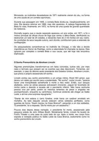 Minnesota, os incêndios devastadores de 1871 realmente vieram do céu, na forma
de uma cauda de um cometa caprichoso.
Durante sua passagem em 1846, o cometa Biela dividiu-se, inexplicavelmente, em
dois. Ele deveria retornar em 1866, mas não apareceu. A cabeça fragmentada do
Biela foi vista, finalmente, em 1872, na forma de uma queda de grande quantidade
de meteoros.
Donnelly sugeriu que a cauda separada apareceu um ano antes, em 1871, e foi o
motivo principal da difusa chuva de fogo que varreu o Meio-Oeste, danificando ou
destruindo um total de 24 cidades, e deixando mais de 2 mil mortos em seu rastro.
As condições da seca naquele outono, sem dúvida, contribuíram para a extensão da
conflagração.
Os pesquisadores concentram-se no incêndio de Chicago, e não dão a devida
importância ao Horror de Peshtigo, como a calamidade foi chamada na época. Eles
ignoram por completo o cometa Biela e sua causa, que até hoje não encontrou
explicação.
O Sonho Premonitório de Abraham Lincoln
Algumas premonições transformam-se em fatos concretos, outras não, por mais
reais e terríveis que possam ser os eventos que elas descrevam. Tomemos, por
exemplo, o caso do décimo sexto presidente dos Estados Unidos, Abraham Lincoln,
que previu o próprio assassinato em sonho.
Lincoln contou seu sonho premonitório a um amigo íntimo, Ward Hill Lamon, que
deixou um relato por escrito para a posteridade. "No sonho", conta Lincoln, "parecia
haver uma tranqüilidade semelhante à morte a meu redor. Então, ouvi soluços
abafados, como se várias pessoas estivessem chorando. Julguei ter levantado de
minha cama e descido a escada até o pavimento inferior. Não havia nenhuma
pessoa viva por perto, porém os mesmos lamentos de pesar e angústia me
acompanhavam, enquanto eu caminhava. Continuei andando até chegar ao Salão
Leste, e ali tive uma surpresa repugnante.”
"Diante de mim estava o carro fúnebre, onde havia um cadáver enrolado em
mortalha. Ao lado daquele veículo estavam vários soldados perfilados, como
guardas de honra. 'Quem morreu na Casa Branca?', perguntei a um dos soldados.
'O presidente', foi a resposta. 'Ele foi morto por um assassino'."
Poucos dias depois dessa narração, o presidente foi morto, assassinado pela
pequena pistola de John Wilkes Booth. Mortalmente ferido, Lincoln foi levado do
Ford's Theater a uma casa do outro lado da rua. Após a morte, seu corpo ficou
exposto à visitação pública no Salão Leste da Casa Branca, exatamente como no
sonho premonitório de Lincoln.
 