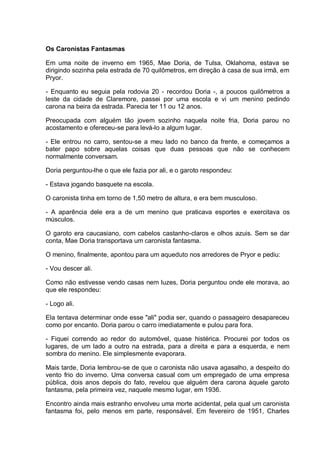 Os Caronistas Fantasmas
Em uma noite de inverno em 1965, Mae Doria, de Tulsa, Oklahoma, estava se
dirigindo sozinha pela estrada de 70 quilômetros, em direção à casa de sua irmã, em
Pryor.
- Enquanto eu seguia pela rodovia 20 - recordou Doria -, a poucos quilômetros a
leste da cidade de Claremore, passei por uma escola e vi um menino pedindo
carona na beira da estrada. Parecia ter 11 ou 12 anos.
Preocupada com alguém tão jovem sozinho naquela noite fria, Doria parou no
acostamento e ofereceu-se para levá-lo a algum lugar.
- Ele entrou no carro, sentou-se a meu lado no banco da frente, e começamos a
bater papo sobre aquelas coisas que duas pessoas que não se conhecem
normalmente conversam.
Doria perguntou-lhe o que ele fazia por ali, e o garoto respondeu:
- Estava jogando basquete na escola.
O caronista tinha em torno de 1,50 metro de altura, e era bem musculoso.
- A aparência dele era a de um menino que praticava esportes e exercitava os
músculos.
O garoto era caucasiano, com cabelos castanho-claros e olhos azuis. Sem se dar
conta, Mae Doria transportava um caronista fantasma.
O menino, finalmente, apontou para um aqueduto nos arredores de Pryor e pediu:
- Vou descer ali.
Como não estivesse vendo casas nem luzes, Doria perguntou onde ele morava, ao
que ele respondeu:
- Logo ali.
Ela tentava determinar onde esse "ali" podia ser, quando o passageiro desapareceu
como por encanto. Doria parou o carro imediatamente e pulou para fora.
- Fiquei correndo ao redor do automóvel, quase histérica. Procurei por todos os
lugares, de um lado a outro na estrada, para a direita e para a esquerda, e nem
sombra do menino. Ele simplesmente evaporara.
Mais tarde, Doria lembrou-se de que o caronista não usava agasalho, a despeito do
vento frio do inverno. Uma conversa casual com um empregado de uma empresa
pública, dois anos depois do fato, revelou que alguém dera carona àquele garoto
fantasma, pela primeira vez, naquele mesmo lugar, em 1936.
Encontro ainda mais estranho envolveu uma morte acidental, pela qual um caronista
fantasma foi, pelo menos em parte, responsável. Em fevereiro de 1951, Charles
 