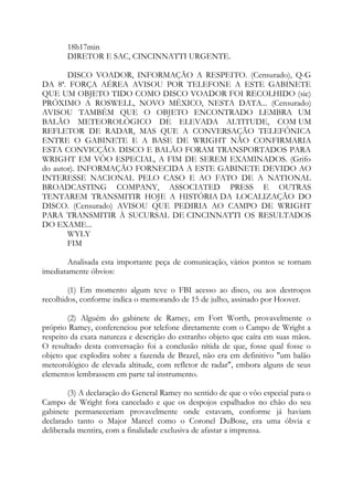18h17min
DIRETOR E SAC, CINCINNATTI URGENTE.
DISCO VOADOR, INFORMAÇÃO A RESPEITO. (Censurado), Q-G
DA 8ª. FORÇA AÉREA AVISOU POR TELEFONE A ESTE GABINETE
QUE UM OBJETO TIDO COMO DISCO VOADOR FOI RECOLHIDO (sic)
PRÓXIMO A ROSWELL, NOVO MÉXICO, NESTA DATA... (Censurado)
AVISOU TAMBÉM QUE O OBJETO ENCONTRADO LEMBRA UM
BALÃO METEOROLÓGICO DE ELEVADA ALTITUDE, COM UM
REFLETOR DE RADAR, MAS QUE A CONVERSAÇÃO TELEFÔNICA
ENTRE O GABINETE E A BASE DE WRIGHT NÃO CONFIRMARIA
ESTA CONVICÇÃO. DISCO E BALÃO FORAM TRANSPORTADOS PARA
WRIGHT EM VÔO ESPECIAL, A FIM DE SEREM EXAMINADOS. (Grifo
do autor). INFORMAÇÃO FORNECIDA A ESTE GABINETE DEVIDO AO
INTERESSE NACIONAL PELO CASO E AO FATO DE A NATIONAL
BROADCASTING COMPANY, ASSOCIATED PRESS E OUTRAS
TENTAREM TRANSMITIR HOJE A HISTÓRIA DA LOCALIZAÇÃO DO
DISCO. (Censurado) AVISOU QUE PEDIRIA AO CAMPO DE WRIGHT
PARA TRANSMITIR À SUCURSAL DE CINCINNATTI OS RESULTADOS
DO EXAME...
WYLY
FIM
Analisada esta importante peça de comunicação, vários pontos se tornam
imediatamente óbvios:
(1) Em momento algum teve o FBI acesso ao disco, ou aos destroços
recolhidos, conforme indica o memorando de 15 de julho, assinado por Hoover.
(2) Alguém do gabinete de Ramey, em Fort Worth, provavelmente o
próprio Ramey, conferenciou por telefone diretamente com o Campo de Wright a
respeito da exata natureza e descrição do estranho objeto que caíra em suas mãos.
O resultado desta conversação foi a conclusão nítida de que, fosse qual fosse o
objeto que explodira sobre a fazenda de Brazel, não era em definitivo "um balão
meteorológico de elevada altitude, com refletor de radar", embora alguns de seus
elementos lembrassem em parte tal instrumento.
(3) A declaração do General Ramey no sentido de que o vôo especial para o
Campo de Wright fora cancelado e que os despojos espalhados no chão do seu
gabinete permaneceriam provavelmente onde estavam, conforme já haviam
declarado tanto o Major Marcel como o Coronel DuBose, era uma óbvia e
deliberada mentira, com a finalidade exclusiva de afastar a imprensa.
 