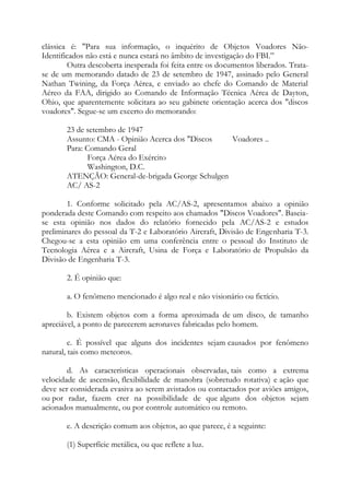 clássica é: "Para sua informação, o inquérito de Objetos Voadores Não-
Identificados não está e nunca estará no âmbito de investigação do FBI.”
Outra descoberta inesperada foi feita entre os documentos liberados. Trata-
se de um memorando datado de 23 de setembro de 1947, assinado pelo General
Nathan Twining, da Força Aérea, e enviado ao chefe do Comando de Material
Aéreo da FAA, dirigido ao Comando de Informação Técnica Aérea de Dayton,
Ohio, que aparentemente solicitara ao seu gabinete orientação acerca dos "discos
voadores". Segue-se um excerto do memorando:
23 de setembro de 1947
Assunto: CMA - Opinião Acerca dos "Discos Voadores ..
Para: Comando Geral
Força Aérea do Exército
Washington, D.C.
ATENÇÃO: General-de-brigada George Schulgen
AC/ AS-2
1. Conforme solicitado pela AC/AS-2, apresentamos abaixo a opinião
ponderada deste Comando com respeito aos chamados "Discos Voadores". Baseia-
se esta opinião nos dados do relatório fornecido pela AC/AS-2 e estudos
preliminares do pessoal da T-2 e Laboratório Aircraft, Divisão de Engenharia T-3.
Chegou-se a esta opinião em uma conferência entre o pessoal do Instituto de
Tecnologia Aérea e a Aircraft, Usina de Força e Laboratório de Propulsão da
Divisão de Engenharia T-3.
2. É opinião que:
a. O fenômeno mencionado é algo real e não visionário ou fictício.
b. Existem objetos com a forma aproximada de um disco, de tamanho
apreciável, a ponto de parecerem aeronaves fabricadas pelo homem.
c. É possível que alguns dos incidentes sejam causados por fenômeno
natural, tais como meteoros.
d. As características operacionais observadas, tais como a extrema
velocidade de ascensão, flexibilidade de manobra (sobretudo rotativa) e ação que
deve ser considerada evasiva ao serem avistados ou contactados por aviões amigos,
ou por radar, fazem crer na possibilidade de que alguns dos objetos sejam
acionados manualmente, ou por controle automático ou remoto.
e. A descrição comum aos objetos, ao que parece, é a seguinte:
(1) Superfície metálica, ou que reflete a luz.
 