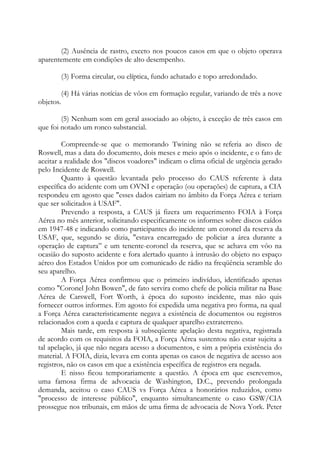 (2) Ausência de rastro, exceto nos poucos casos em que o objeto operava
aparentemente em condições de alto desempenho.
(3) Forma circular, ou elíptica, fundo achatado e topo arredondado.
(4) Há várias notícias de vôos em formação regular, variando de três a nove
objetos.
(5) Nenhum som em geral associado ao objeto, à exceção de três casos em
que foi notado um ronco substancial.
Compreende-se que o memorando Twining não se referia ao disco de
Roswell, mas a data do documento, dois meses e meio após o incidente, e o fato de
aceitar a realidade dos "discos voadores" indicam o clima oficial de urgência gerado
pelo Incidente de Roswell.
Quanto à questão levantada pelo processo do CAUS referente à data
específica do acidente com um OVNI e operação (ou operações) de captura, a CIA
respondeu em agosto que "esses dados cairiam no âmbito da Força Aérea e teriam
que ser solicitados à USAF".
Prevendo a resposta, a CAUS já fizera um requerimento FOIA à Força
Aérea no mês anterior, solicitando especificamente os informes sobre discos caídos
em 1947-48 e indicando como participantes do incidente um coronel da reserva da
USAF, que, segundo se dizia, "estava encarregado de policiar a área durante a
operação de captura” e um tenente-coronel da reserva, que se achava em vôo na
ocasião do suposto acidente e fora alertado quanto à intrusão do objeto no espaço
aéreo dos Estados Unidos por um comunicado de rádio na freqüência scramble do
seu aparelho.
A Força Aérea confirmou que o primeiro indivíduo, identificado apenas
como "Coronel John Bowen", de fato servira como chefe de polícia militar na Base
Aérea de Carswell, Fort Worth, à época do suposto incidente, mas não quis
fornecer outros informes. Em agosto foi expedida uma negativa pro forma, na qual
a Força Aérea caracteristicamente negava a existência de documentos ou registros
relacionados com a queda e captura de qualquer aparelho extraterreno.
Mais tarde, em resposta à subseqüente apelação desta negativa, registrada
de acordo com os requisitos da FOIA, a Força Aérea sustentou não estar sujeita a
tal apelação, já que não negara acesso a documentos, e sim a própria existência do
material. A FOIA, dizia, levava em conta apenas os casos de negativa de acesso aos
registros, não os casos em que a existência específica de registros era negada.
E nisso ficou temporariamente a questão. A época em que escrevemos,
uma famosa firma de advocacia de Washington, D.C., prevendo prolongada
demanda, aceitou o caso CAUS vs Força Aérea a honorários reduzidos, como
"processo de interesse público", enquanto simultaneamente o caso GSW/CIA
prossegue nos tribunais, em mãos de uma firma de advocacia de Nova York. Peter
 