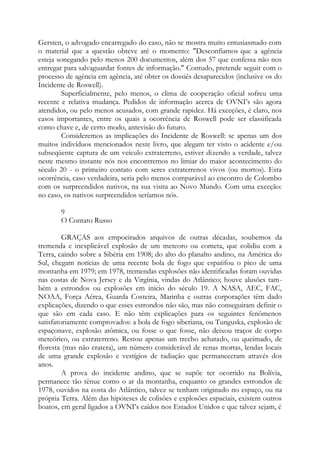 Gersten, o advogado encarregado do caso, não se mostra muito entusiasmado com
o material que a questão obteve até o momento: "Desconfiamos que a agência
esteja sonegando pelo menos 200 documentos, além dos 57 que confessa não nos
entregar para salvaguardar fontes de informação." Contudo, pretende seguir com o
processo de agência em agência, até obter os dossiês desaparecidos (inclusive os do
Incidente de Roswell).
Superficialmente, pelo menos, o clima de cooperação oficial sofreu uma
recente e relativa mudança. Pedidos de informação acerca de OVNI’s são agora
atendidos, ou pelo menos acusados, com grande rapidez. Há exceções, é claro, nos
casos importantes, entre os quais a ocorrência de Roswell pode ser classificada
como chave e, de certo modo, antevisão do futuro.
Consideremos as implicações do Incidente de Roswell: se apenas um dos
muitos indivíduos mencionados neste livro, que alegam ter visto o acidente e/ou
subseqüente captura de um veículo extraterreno, estiver dizendo a verdade, talvez
neste mesmo instante nós nos encontremos no limiar do maior acontecimento do
século 20 - o primeiro contato com seres extraterrenos vivos (ou mortos). Esta
ocorrência, caso verdadeira, seria pelo menos comparável ao encontro de Colombo
com os surpreendidos nativos, na sua visita ao Novo Mundo. Com uma exceção:
no caso, os nativos surpreendidos seríamos nós.
9
O Contato Russo
GRAÇAS aos empoeirados arquivos de outras décadas, soubemos da
tremenda e inexplicável explosão de um meteoro ou cometa, que colidiu com a
Terra, caindo sobre a Sibéria em 1908; do alto do planalto andino, na América do
Sul, chegam notícias de uma recente bola de fogo que espatifou o pico de uma
montanha em 1979; em 1978, tremendas explosões não identificadas foram ouvidas
nas costas de Nova Jersey e da Virgínia, vindas do Atlântico; houve alusões tam-
bém a estrondos ou explosões em início do século 19. A NASA, AEC, FAC,
NOAA, Força Aérea, Guarda Costeira, Marinha e outras corporações têm dado
explicações, dizendo o que esses estrondos não são, mas não conseguiram definir o
que são em cada caso. E não têm explicações para os seguintes fenômenos
satisfatoriamente comprovados: a bola de fogo siberiana, ou Tunguska, explosão de
espaçonave, explosão atômica, ou fosse o que fosse, não deixou traços de corpo
meteórico, ou extraterreno. Restou apenas um trecho achatado, ou queimado, de
floresta (mas não cratera), um número considerável de renas mortas, lendas locais
de uma grande explosão e vestígios de radiação que permaneceram através dos
anos.
A prova do incidente andino, que se supõe ter ocorrido na Bolívia,
permanece tão tênue como o ar da montanha, enquanto os grandes estrondos de
1978, ouvidos na costa do Atlântico, talvez se tenham originado no espaço, ou na
própria Terra. Além das hipóteses de colisões e explosões espaciais, existem outros
boatos, em geral ligados a OVNI’s caídos nos Estados Unidos e que talvez sejam, é
 