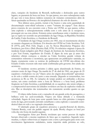 claro, variações do Incidente de Roswell, melhoradas e deslocadas para outros
lugares, ao passarem de boca em boca. Ao que parece, nos anos subseqüentes nada
do que veio à tona deixou indícios concretos de visitantes extraterrenos além de
faixas queimadas na floresta e do inexplicável chamusco do solo do deserto.
Nos últimos anos, porém, vieram à luz boatos e uma certa quantidade de
documentação semi-oficial referente a outro "visitante do espaço". Este deixou
prova concreta do seu encontro com a Terra: um OVNI, ao que parece, sofreu
uma explosão e subseqüentemente colidiu com o solo antes de se recuperar e
prosseguir em sua rota celeste. Existem certas semelhanças entre o incidente russo,
que se supõe ter ocorrido nas proximidades do lago Onega, na República Socialista
da Carélia, União Soviética, e o Incidente de Roswell.
O incidente do lago Onega ocorreu em 1961, mas só recentemente alusões
ao assunto chegaram ao Ocidente. Foi descrito em OVNI na União Soviética. VoI.
II (1975), pelo Prol. Felix Ziegel, e em As Novas Descobertas Psíquicas dos
Soviéticos, por Gris e Dick (Prentice Hall, 1978). Os relatórios originais à época do
incidente foram redigidos pelo Prof. Ziegel, do Instituto de Aeronáutica Soviético,
e por Yuri Fomin, engenheiro do Estado. É digno de nota que já antes dos
relatórios oficiais começou a circular na União Soviética grande volume de
comentários referentes à ocorrência, que apareceram em publicações samisdat, ou
ilegais, exatamente como se noticias de publicações de OVNI não-oficiais dos
Estados Unidos tivessem sido mais tarde confirmadas pelo governo. Isto ainda não
aconteceu.
O incidente ocorreu próximo à aldeia agora abandonada de Entino, no
extremo norte do lago Onega. Na manhã de 27 de abril de 1961, um grupo de 25
caçadores e lenhadores viu um "objeto aéreo de origem desconhecida" aproximar-
se do solo e colidir contra ele junto a uma enseada. (Segundo as testemunhas, isto
aconteceu às 8h ou 10h. As variações de tempo podem ser atribuídas a diversas
razões, tais como confusão entre a hora de Moscou e a hora local, problema
freqüente na União Soviética; a probabilidade de os caçadores não terem relógio, e
o compreensível nervosismo de cidadãos soviéticos em face de explosões vindas do
céu. Mas as descrições das testemunhas são exatamente acordes quanto ao que
viram.)
O objeto tinha forma oval, o tamanho de um grande avião de passageiros, e
brilhava com luz azul-esverdeada. Viajava em baixa altitude e a tremenda
velocidade. Seguia de leste para oeste quando bateu no chão próximo à margem
norte do lago, provocando estrondo semelhante a uma explosão e causando consi-
derável dano no solo e na vegetação circundante.
O alarmado grupo de caçadores procurou o guarda-florestal do distrito,
Valentin Borsky, com um pedido urgente de ajuda. Borsky chegou ao local por
volta das oito horas da manhã seguinte.
Investigações feitas por Borsky revelaram que outras pessoas da região
haviam observado a mesma seqüência de fatos que os caçadores. Segundo teste-
munhas, o objeto sobrevivera ao impacto com a terra e prosseguira para oeste com
movimentos ligeiramente ondulantes, numa trajetória ainda próxima ao solo,
 