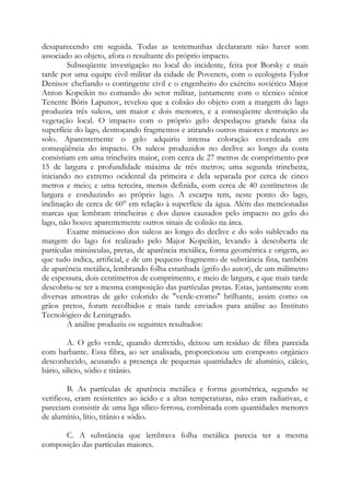 desaparecendo em seguida. Todas as testemunhas declararam não haver som
associado ao objeto, afora o resultante do próprio impacto.
Subseqüente investigação no local do incidente, feita por Borsky e mais
tarde por uma equipe civil-militar da cidade de Povenets, com o ecologista Fydor
Denisov chefiando o contingente civil e o engenheiro do exército soviético Major
Anton Kopeikin no comando do setor militar, juntamente com o técnico sênior
Tenente Bóris Lapunov, revelou que a colisão do objeto com a margem do lago
produzira três sulcos, um maior e dois menores, e a conseqüente destruição da
vegetação local. O impacto com o próprio gelo despedaçou grande faixa da
superfície do lago, destroçando fragmentos e atirando outros maiores e menores ao
solo. Aparentemente o gelo adquiriu intensa coloração esverdeada em
conseqüência do impacto. Os sulcos produzidos no declive ao longo da costa
consistiam em uma trincheira maior, com cerca de 27 metros de comprimento por
15 de largura e profundidade máxima de três metros; uma segunda trincheira,
iniciando no extremo ocidental da primeira e dela separada por cerca de cinco
metros e meio; e uma terceira, menos definida, com cerca de 40 centímetros de
largura e conduzindo ao próprio lago. A escarpa tem, neste ponto do lago,
inclinação de cerca de 60° em relação à superfície da água. Além das mencionadas
marcas que lembram trincheiras e dos danos causados pelo impacto no gelo do
lago, não houve aparentemente outros sinais de colisão na área.
Exame minucioso dos sulcos ao longo do declive e do solo sublevado na
margem do lago foi realizado pelo Major Kopeikin, levando à descoberta de
partículas minúsculas, pretas, de aparência metálica, forma geométrica e origem, ao
que tudo indica, artificial, e de um pequeno fragmento de substância fina, também
de aparência metálica, lembrando folha estanhada (grifo do autor), de um milímetro
de espessura, dois centímetros de comprimento, e meio de largura, e que mais tarde
descobriu-se ter a mesma composição das partículas pretas. Estas, juntamente com
diversas amostras de gelo colorido de "verde-cromo" brilhante, assim como os
grãos pretos, foram recolhidos e mais tarde enviados para análise ao Instituto
Tecnológico de Leningrado.
A análise produziu os seguintes resultados:
A. O gelo verde, quando derretido, deixou um resíduo de fibra parecida
com barbante. Essa fibra, ao ser analisada, proporcionou um composto orgânico
desconhecido, acusando a presença de pequenas quantidades de alumínio, cálcio,
bário, silício, sódio e titânio.
B. As partículas de aparência metálica e forma geométrica, segundo se
verificou, eram resistentes ao ácido e a altas temperaturas, não eram radiativas, e
pareciam consistir de uma liga sílico-ferrosa, combinada com quantidades menores
de alumínio, lítio, titânio e sódio.
C. A substância que lembrava folha metálica parecia ter a mesma
composição das partículas maiores.
 