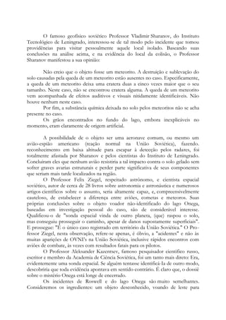 O famoso geofísico soviético Professor Vladimir Sharanov, do Instituto
Tecnológico de Leningrado, interessou-se de tal modo pelo incidente que tomou
providências para visitar pessoalmente aquele local isolado. Baseando suas
conclusões na análise acima, e na evidência do local da colisão, o Professor
Sharanov manifestou a sua opinião:
Não creio que o objeto fosse um meteorito. A destruição e sublevação do
solo causadas pela queda de um meteorito estão ausentes no caso. Especificamente,
a queda de um meteorito deixa uma cratera duas a cinco vezes maior que o seu
tamanho. Neste caso, não se encontrou cratera alguma. A queda de um meteorito
vem acompanhada de efeitos auditivos e visuais nitidamente identificáveis. Não
houve nenhum neste caso.
Por fim, a substância química deixada no solo pelos meteoritos não se acha
presente no caso.
Os grãos encontrados no fundo do lago, embora inexplicáveis no
momento, eram claramente de origem artificial.
A possibilidade de o objeto ser uma aeronave comum, ou mesmo um
avião-espião americano (reação normal na União Soviética), fazendo.
reconhecimento em baixa altitude para escapar à detecção pelos radares, foi
totalmente afastada por Sharanov e pelos cientistas do Instituto de Leningrado.
Concluíram eles que nenhum avião resistiria a tal impacto contra o solo gelado sem
sofrer graves avarias estruturais e perder parte significativa de seus componentes
que seriam mais tarde localizados na região.
O Professor Felix Ziegel, respeitado astrônomo, e cientista espacial
soviético, autor de cerca de 28 livros sobre astronomia e astronáutica e numerosos
artigos científicos sobre o assunto, seria altamente capaz, e, compreensivelmente
cauteloso, de estabelecer a diferença entre aviões, cometas e meteoros. Suas
próprias conclusões sobre o objeto voador não-identificado do lago Onega,
baseadas em investigação pessoal do caso, são de considerável interesse.
Qualificou-o de "sonda espacial vinda de outro planeta, (que) raspou o solo,
mas conseguiu prosseguir o caminho, apesar de danos supostamente superficiais".
E prossegue: "É o único caso registrado em território da União Soviética." O Pro-
fessor Ziegel, nesta observação, refere-se apenas, é óbvio, a "acidentes" e não às
muitas aparições de OVNI’s na União Soviética, inclusive rápidos encontros com
aviões de combate, às vezes com resultados fatais para os pilotos.
O Professor Aleksander Kazentsev, famoso pesquisador cientifico russo,
escritor e membro da Academia de Ciência Soviética, foi um tanto mais direto: Era,
evidentemente uma sonda espacial. Se alguém tentasse identificá-Ia de outro modo,
descobriria que toda evidência apontava em sentido contrário. É claro que, o dossiê
sobre o mistério Onega está longe de encerrado.
Os incidentes de Roswell e do lago Onega são muito semelhantes.
Consideremos os ingredientes: um objeto desconhecido, voando de leste para
 