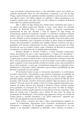oeste, em altitude extremamente baixa e a alta velocidade; ocorre uma colisão, ou
explosão, produzindo danos no solo; destruindo a vegetação e, no caso do lago
Onega, o gelo; destroços de aparência metálica espalham-se pela área; não se houve
som algum, exceto o da colisão, impacto ou explosão; o objeto permanece no ar,
continua viajando para oeste após bater no solo, embora no incidente de Roswell
tenha caído em seguida à primeira pane.
Mas o objeto do lago Onega teria sofrido danos suficientes para causar a
sua queda em algum ponto mais distante a oeste, como parece ter ocorrido
ao objeto de Roswell? Dada a extrema vastidão e pequena concentração
populacional da área que circunda o local do impacto no lago Onega, tal
acontecimento poderia ter facilmente ocorrido e os destroços resultantes estariam
ainda à espera de ser descobertos por algum caçador de peles, lenhador, membro
de tribo nômade, ou talvez integrante de turma de trabalho. É possível ainda, sendo
tão escassa a população, que os destroços do objeto (e talvez corpos da tripulação)
tenham sido encontrados e recolhidos por unidades militares soviéticas, sem que a
população civil tomasse conhecimento do fato, situação mais provável na União
Soviética do que nos Estados Unidos, onde o Incidente de Roswell foi anunciado
na imprensa e no rádio antes de ser abafado pelas autoridades.
Durante décadas os Estados Unidos e a União Soviética entretiveram
mútua desconfiança de que a outra superpotência é a origem dos insondáveis e
persistentes OVNI’s. Uma ampla faixa da opinião pública de ambos os países acha-
se agora mais ou menos convicta de que os nossos misteriosos visitantes existem de
fato e vêm de algum ponto do espaço, ou talvez do tempo. Como ambos começam
agora a explorar a nossa mais próxima vizinha do cosmos, a Lua, seria aconselhável
que as duas potências, e outras que eventualmente ingressem na exploração lunar,
partilhassem a informação obtida, sobretudo a que se refere à possibilidade de vida
presente ou passada em nosso satélite.
Há insistentes boatos de que os astronautas americanos e os cosmonautas
soviéticos observaram e fotografaram o que parecem construções na superfície da
Lua, e que incluem muralhas, cúpulas, formações em feitio de ponte, agulhas e
pirâmides agudas, calculadas em 450 metros de altura, no interior do Mar das Tem-
pestades, onde Conrad e Gordon observaram também "algo que parecia um muro
retilíneo". No lado escuro do satélite, a Luna 9 soviética registrou disposições geo-
métricas de pedras imensas que, segundo o Professor Ivanov, cientista espacial
russo, poderiam ser marcações de vôo de uma pista lunar. No Mar da Tranqüi-
lidade, diversas sombras agudas parecem ser causadas por imensas estruturas e uma
delas, de acordo com a descrição, tem a forma de uma torre "da altura do
monumento de Washington". Outra lembra uma gigantesca antena, nos bordos da
Cratera Jansen e, segundo descrições, é de "altura improvável", sugerindo que
talvez seja uma gigantesca torre de eletricidade.
Esses boatos e notícias têm sido, é claro, sistematicamente negados ou,
quando já fotografados, depreciados como formações perfeitamente naturais.
Astrônomos e intérpretes de fotografias, cautelosos, compreende-se, no que
respeita a sua reputação, explicaram as pirâmides como sombras, às pontes e
 