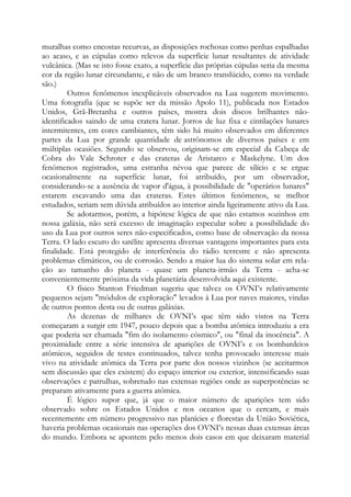 muralhas como encostas recurvas, as disposições rochosas como penhas espalhadas
ao acaso, e as cúpulas como relevos da superfície lunar resultantes de atividade
vulcânica. (Mas se isto fosse exato, a superfície das próprias cúpulas seria da mesma
cor da região lunar circundante, e não de um branco translúcido, como na verdade
são.)
Outros fenômenos inexplicáveis observados na Lua sugerem movimento.
Uma fotografia (que se supõe ser da missão Apolo 11), publicada nos Estados
Unidos, Grã-Bretanha e outros países, mostra dois discos brilhantes não-
identificados saindo de uma cratera lunar. Jorros de luz fixa e cintilações lunares
intermitentes, em cores cambiantes, têm sido há muito observados em diferentes
partes da Lua por grande quantidade de astrônomos de diversos países e em
múltiplas ocasiões. Segundo se observou, originam-se em especial da Cabeça de
Cobra do Vale Schroter e das crateras de Aristarco e Maskelyne. Um dos
fenômenos registrados, uma estranha névoa que parece de silício e se ergue
ocasionalmente na superfície lunar, foi atribuído, por um observador,
considerando-se a ausência de vapor d'água, à possibilidade de "operários lunares"
estarem escavando uma das crateras. Estes últimos fenômenos, se melhor
estudados, seriam sem dúvida atribuídos ao interior ainda ligeiramente ativo da Lua.
Se adotarmos, porém, a hipótese lógica de que não estamos sozinhos em
nossa galáxia, não será excesso de imaginação especular sobre a possibilidade do
uso da Lua por outros seres não-especificados, como base de observação da nossa
Terra. O lado escuro do satélite apresenta diversas vantagens importantes para esta
finalidade. Está protegido de interferência do rádio terrestre e não apresenta
problemas climáticos, ou de corrosão. Sendo a maior lua do sistema solar em rela-
ção ao tamanho do planeta - quase um planeta-irmão da Terra - acha-se
convenientemente próxima da vida planetária desenvolvida aqui existente.
O físico Stanton Friedman sugeriu que talvez os OVNI’s relativamente
pequenos sejam "módulos de exploração" levados à Lua por naves maiores, vindas
de outros pontos desta ou de outras galáxias.
As dezenas de milhares de OVNI’s que têm sido vistos na Terra
começaram a surgir em 1947, pouco depois que a bomba atômica introduziu a era
que poderia ser chamada "fim do isolamento cósmico", ou "final da inocência". A
proximidade entre a série intensiva de aparições de OVNI’s e os bombardeios
atômicos, seguidos de testes continuados, talvez tenha provocado interesse mais
vivo na atividade atômica da Terra por parte dos nossos vizinhos (se aceitarmos
sem discussão que eles existem) do espaço interior ou exterior, intensificando suas
observações e patrulhas, sobretudo nas extensas regiões onde as superpotências se
preparam ativamente para a guerra atômica.
É lógico supor que, já que o maior número de aparições tem sido
observado sobre os Estados Unidos e nos oceanos que o cercam, e mais
recentemente em número progressivo nas planícies e florestas da União Soviética,
haveria problemas ocasionais nas operações dos OVNI’s nessas duas extensas áreas
do mundo. Embora se apontem pelo menos dois casos em que deixaram material
 